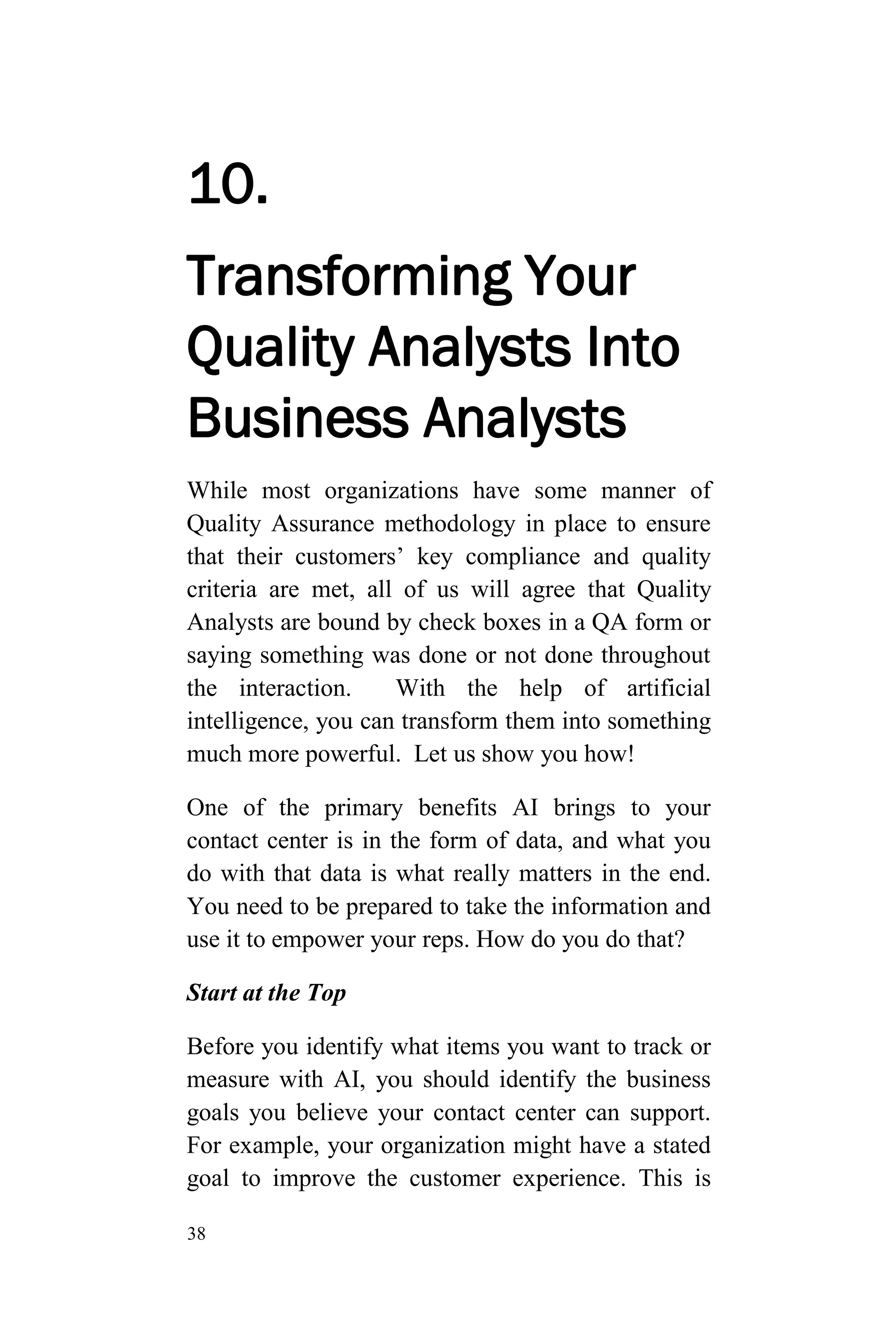 38
10.
Transforming Your
Quality Analysts Into
Business Analysts
While most organizations have some manner of
Quality Assurance methodology in place to ensure
that their customers’ key compliance and quality
criteria are met, all of us will agree that Quality
Analysts are bound by check boxes in a QA form or
saying something was done or not done throughout
the interaction. With the help of artificial
intelligence, you can transform them into something
much more powerful. Let us show you how!
One of the primary benefits AI brings to your
contact center is in the form of data, and what you
do with that data is what really matters in the end.
You need to be prepared to take the information and
use it to empower your reps. How do you do that?
Start at the Top
Before you identify what items you want to track or
measure with AI, you should identify the business
goals you believe your contact center can support.
For example, your organization might have a stated
goal to improve the customer experience. This is
 