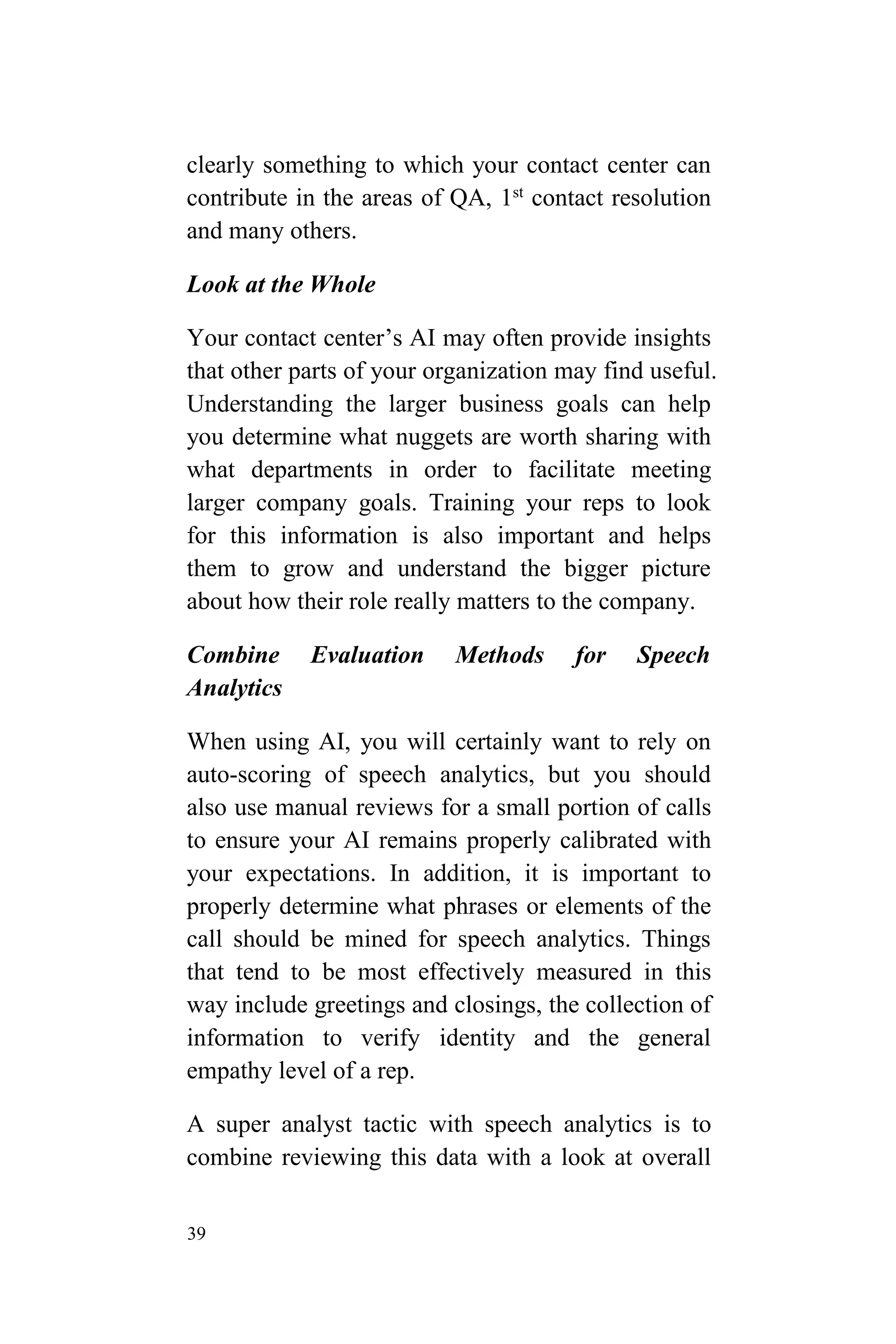 39
clearly something to which your contact center can
contribute in the areas of QA, 1st
contact resolution
and many others.
Look at the Whole
Your contact center’s AI may often provide insights
that other parts of your organization may find useful.
Understanding the larger business goals can help
you determine what nuggets are worth sharing with
what departments in order to facilitate meeting
larger company goals. Training your reps to look
for this information is also important and helps
them to grow and understand the bigger picture
about how their role really matters to the company.
Combine Evaluation Methods for Speech
Analytics
When using AI, you will certainly want to rely on
auto-scoring of speech analytics, but you should
also use manual reviews for a small portion of calls
to ensure your AI remains properly calibrated with
your expectations. In addition, it is important to
properly determine what phrases or elements of the
call should be mined for speech analytics. Things
that tend to be most effectively measured in this
way include greetings and closings, the collection of
information to verify identity and the general
empathy level of a rep.
A super analyst tactic with speech analytics is to
combine reviewing this data with a look at overall
 