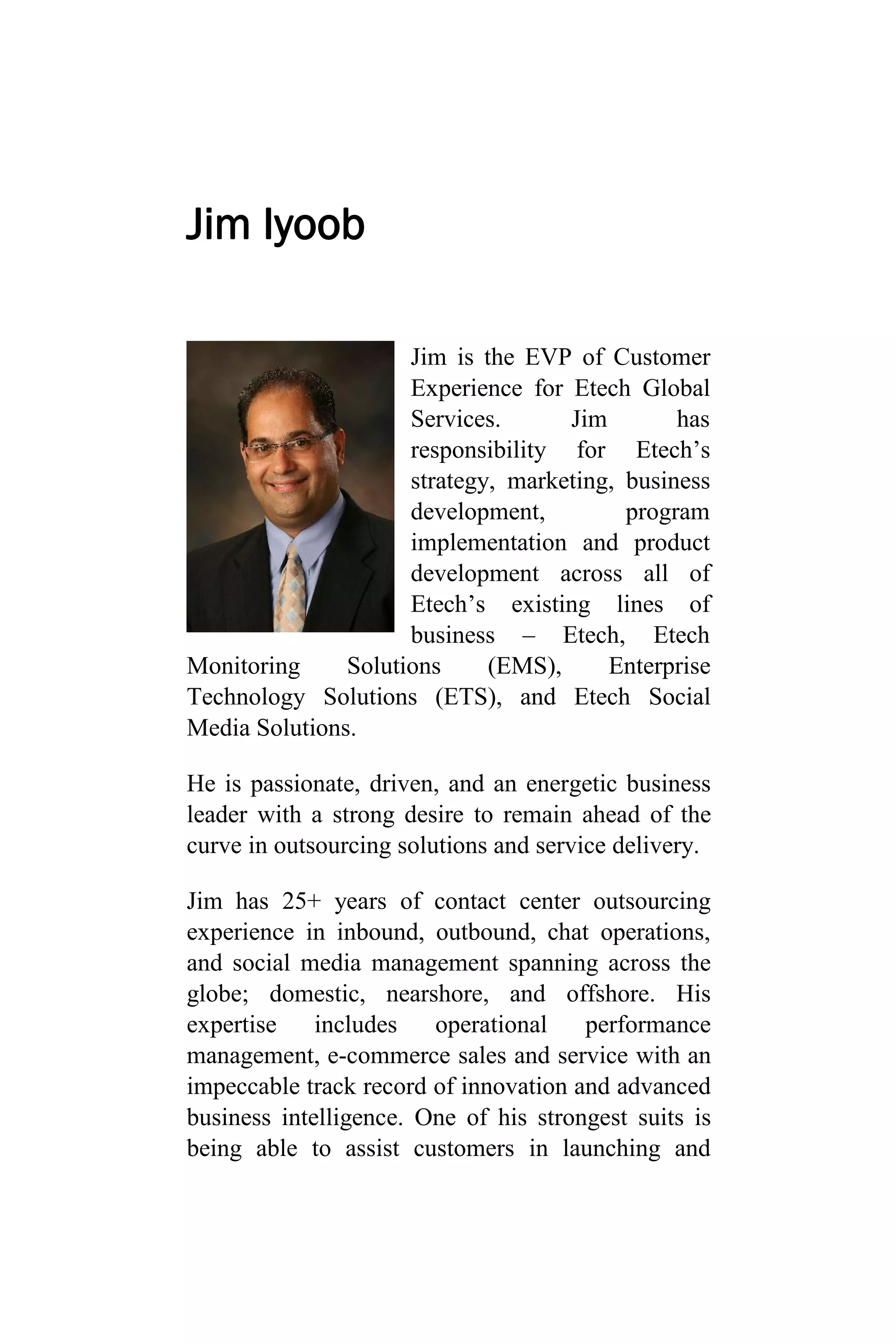 Jim Iyoob
Jim is the EVP of Customer
Experience for Etech Global
Services. Jim has
responsibility for Etech’s
strategy, marketing, business
development, program
implementation and product
development across all of
Etech’s existing lines of
business – Etech, Etech
Monitoring Solutions (EMS), Enterprise
Technology Solutions (ETS), and Etech Social
Media Solutions.
He is passionate, driven, and an energetic business
leader with a strong desire to remain ahead of the
curve in outsourcing solutions and service delivery.
Jim has 25+ years of contact center outsourcing
experience in inbound, outbound, chat operations,
and social media management spanning across the
globe; domestic, nearshore, and offshore. His
expertise includes operational performance
management, e-commerce sales and service with an
impeccable track record of innovation and advanced
business intelligence. One of his strongest suits is
being able to assist customers in launching and
 