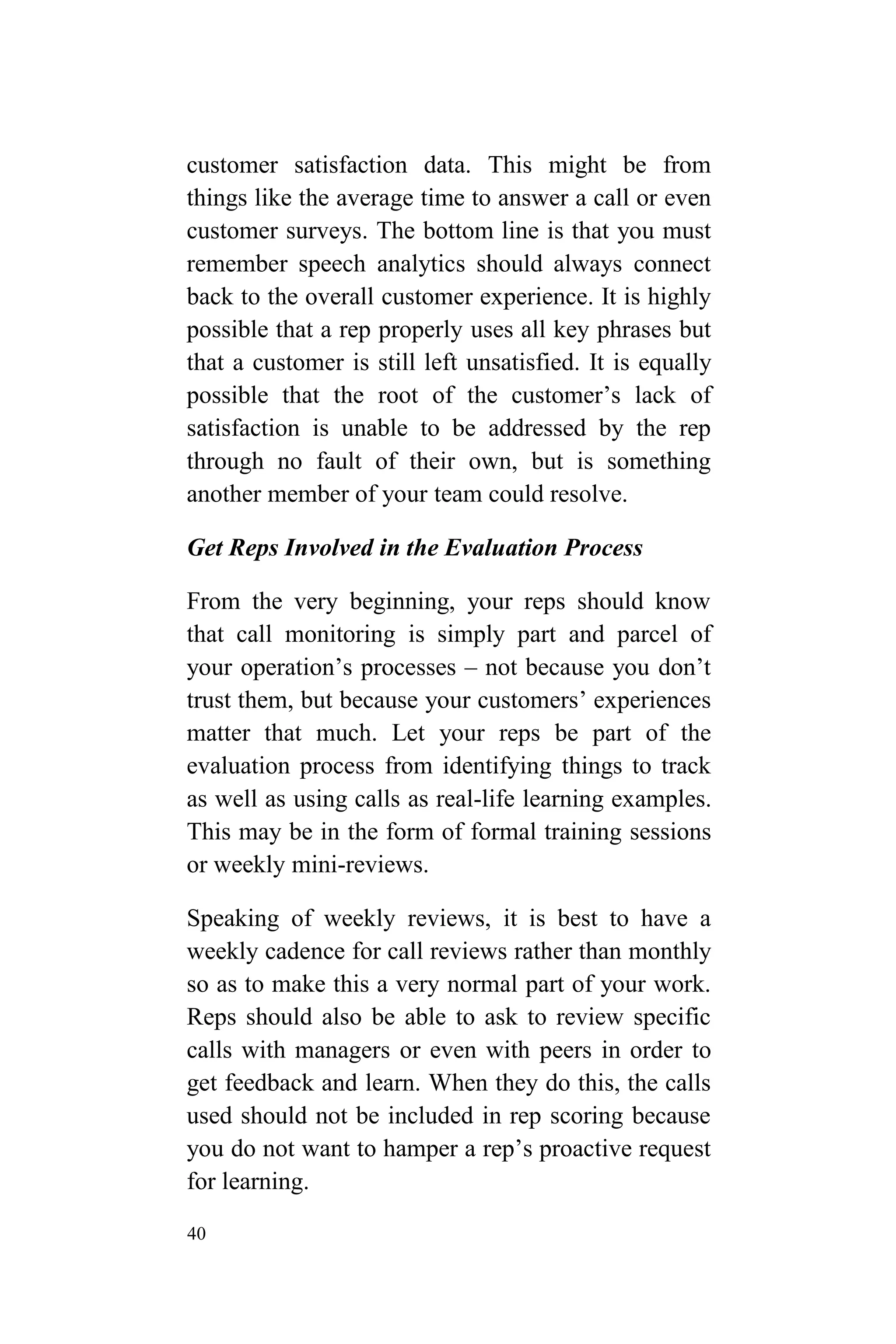 40
customer satisfaction data. This might be from
things like the average time to answer a call or even
customer surveys. The bottom line is that you must
remember speech analytics should always connect
back to the overall customer experience. It is highly
possible that a rep properly uses all key phrases but
that a customer is still left unsatisfied. It is equally
possible that the root of the customer’s lack of
satisfaction is unable to be addressed by the rep
through no fault of their own, but is something
another member of your team could resolve.
Get Reps Involved in the Evaluation Process
From the very beginning, your reps should know
that call monitoring is simply part and parcel of
your operation’s processes – not because you don’t
trust them, but because your customers’ experiences
matter that much. Let your reps be part of the
evaluation process from identifying things to track
as well as using calls as real-life learning examples.
This may be in the form of formal training sessions
or weekly mini-reviews.
Speaking of weekly reviews, it is best to have a
weekly cadence for call reviews rather than monthly
so as to make this a very normal part of your work.
Reps should also be able to ask to review specific
calls with managers or even with peers in order to
get feedback and learn. When they do this, the calls
used should not be included in rep scoring because
you do not want to hamper a rep’s proactive request
for learning.
 
