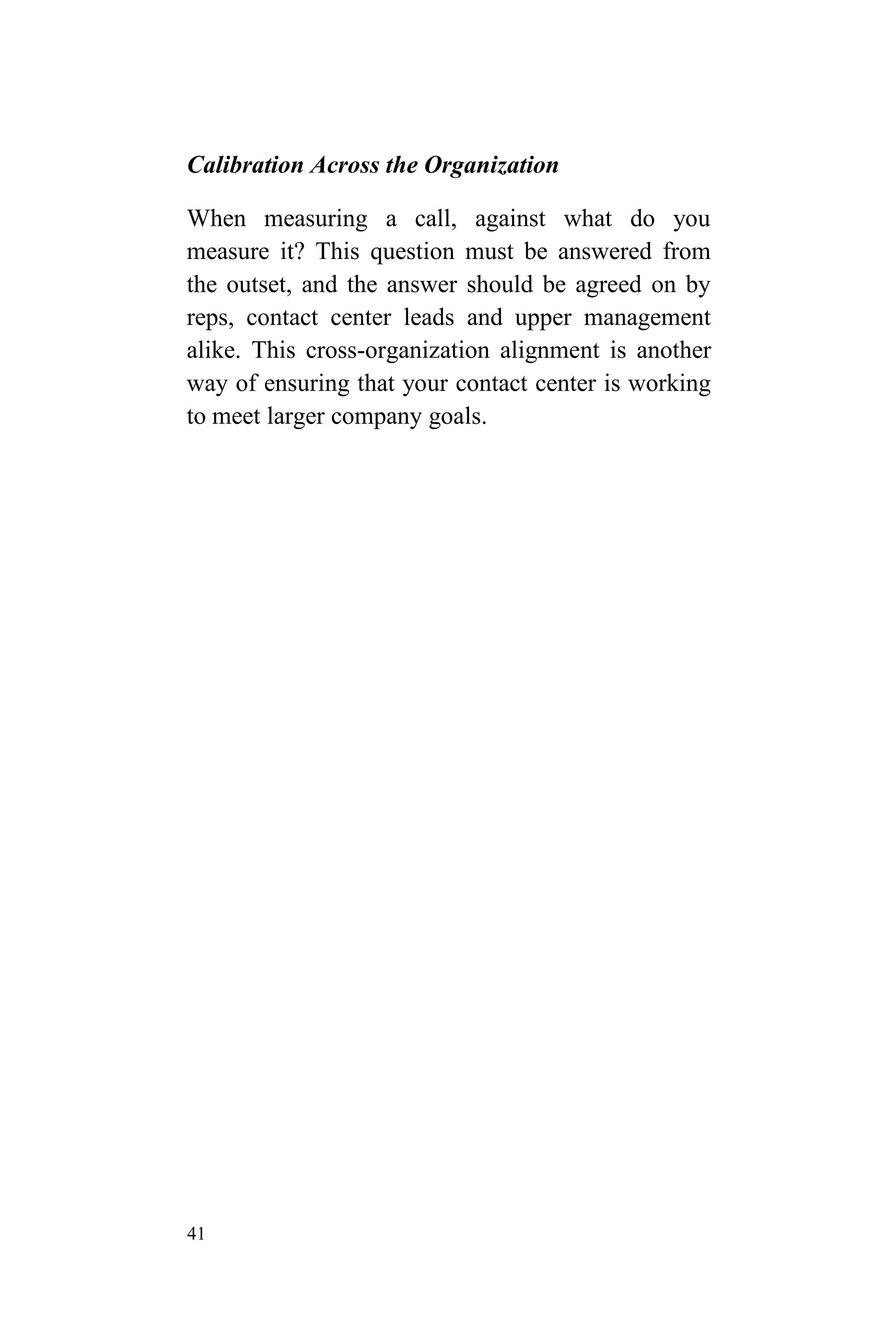 41
Calibration Across the Organization
When measuring a call, against what do you
measure it? This question must be answered from
the outset, and the answer should be agreed on by
reps, contact center leads and upper management
alike. This cross-organization alignment is another
way of ensuring that your contact center is working
to meet larger company goals.
 