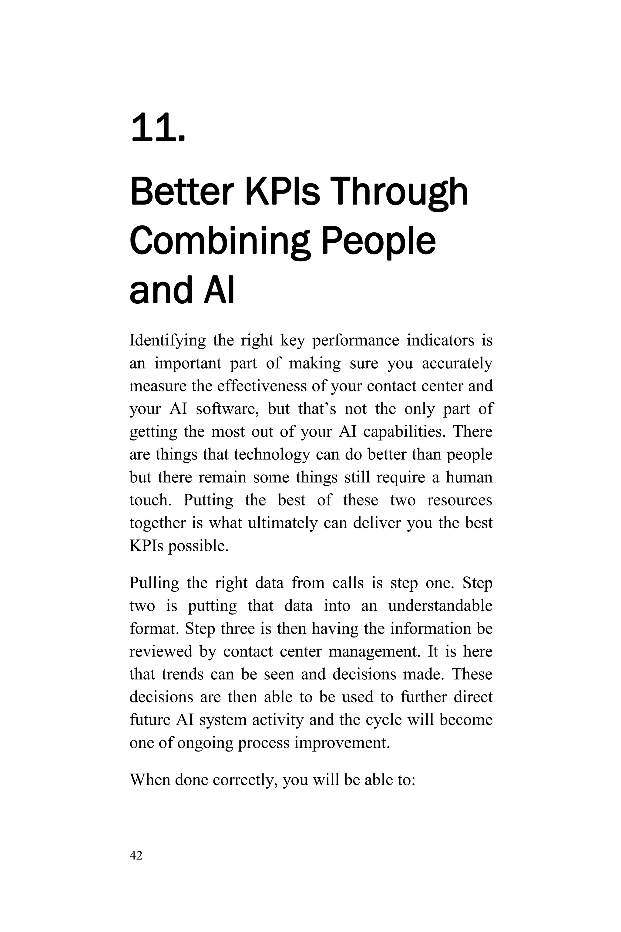 42
11.
Better KPIs Through
Combining People
and AI
Identifying the right key performance indicators is
an important part of making sure you accurately
measure the effectiveness of your contact center and
your AI software, but that’s not the only part of
getting the most out of your AI capabilities. There
are things that technology can do better than people
but there remain some things still require a human
touch. Putting the best of these two resources
together is what ultimately can deliver you the best
KPIs possible.
Pulling the right data from calls is step one. Step
two is putting that data into an understandable
format. Step three is then having the information be
reviewed by contact center management. It is here
that trends can be seen and decisions made. These
decisions are then able to be used to further direct
future AI system activity and the cycle will become
one of ongoing process improvement.
When done correctly, you will be able to:
 