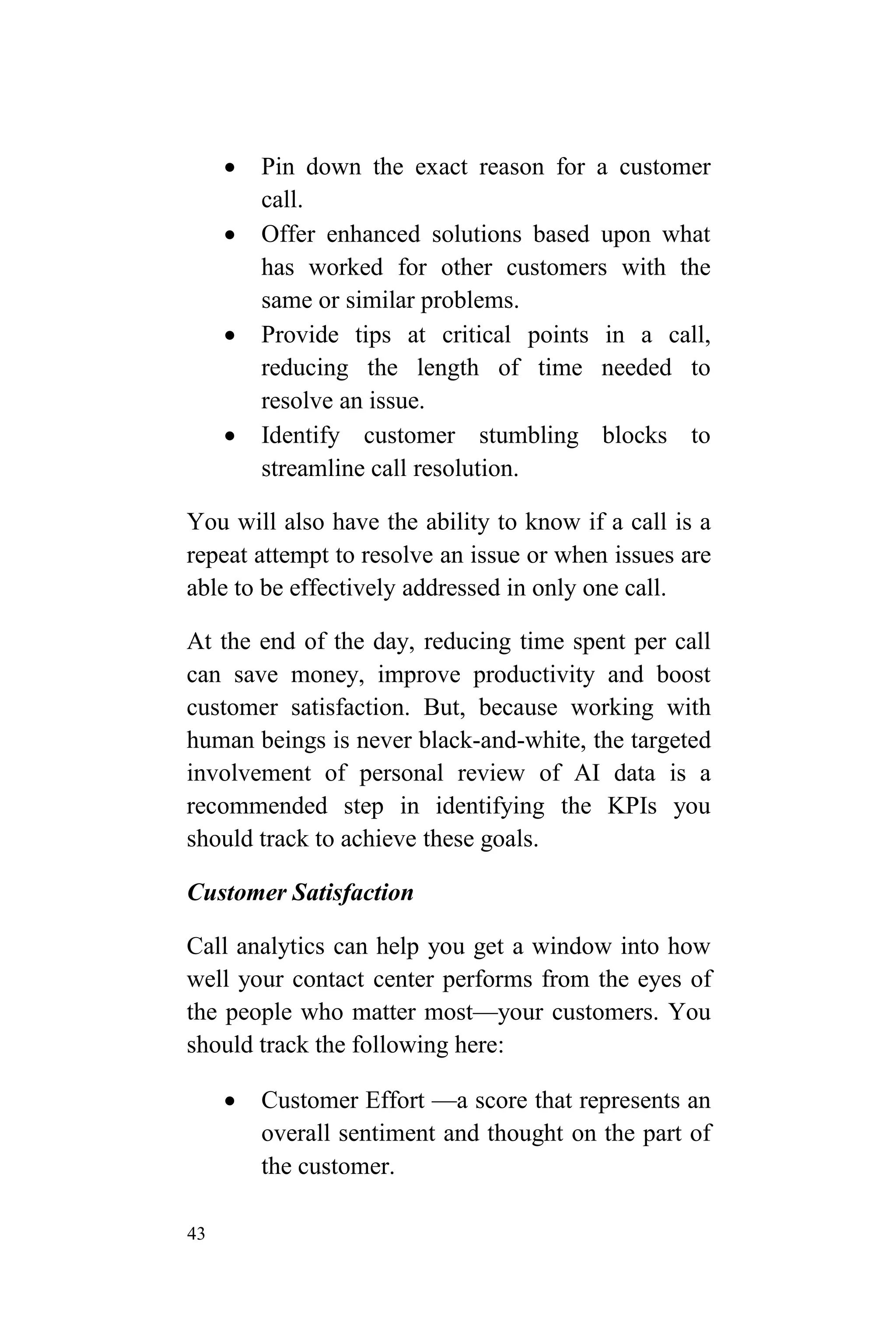 43
 Pin down the exact reason for a customer
call.
 Offer enhanced solutions based upon what
has worked for other customers with the
same or similar problems.
 Provide tips at critical points in a call,
reducing the length of time needed to
resolve an issue.
 Identify customer stumbling blocks to
streamline call resolution.
You will also have the ability to know if a call is a
repeat attempt to resolve an issue or when issues are
able to be effectively addressed in only one call.
At the end of the day, reducing time spent per call
can save money, improve productivity and boost
customer satisfaction. But, because working with
human beings is never black-and-white, the targeted
involvement of personal review of AI data is a
recommended step in identifying the KPIs you
should track to achieve these goals.
Customer Satisfaction
Call analytics can help you get a window into how
well your contact center performs from the eyes of
the people who matter most—your customers. You
should track the following here:
 Customer Effort —a score that represents an
overall sentiment and thought on the part of
the customer.
 