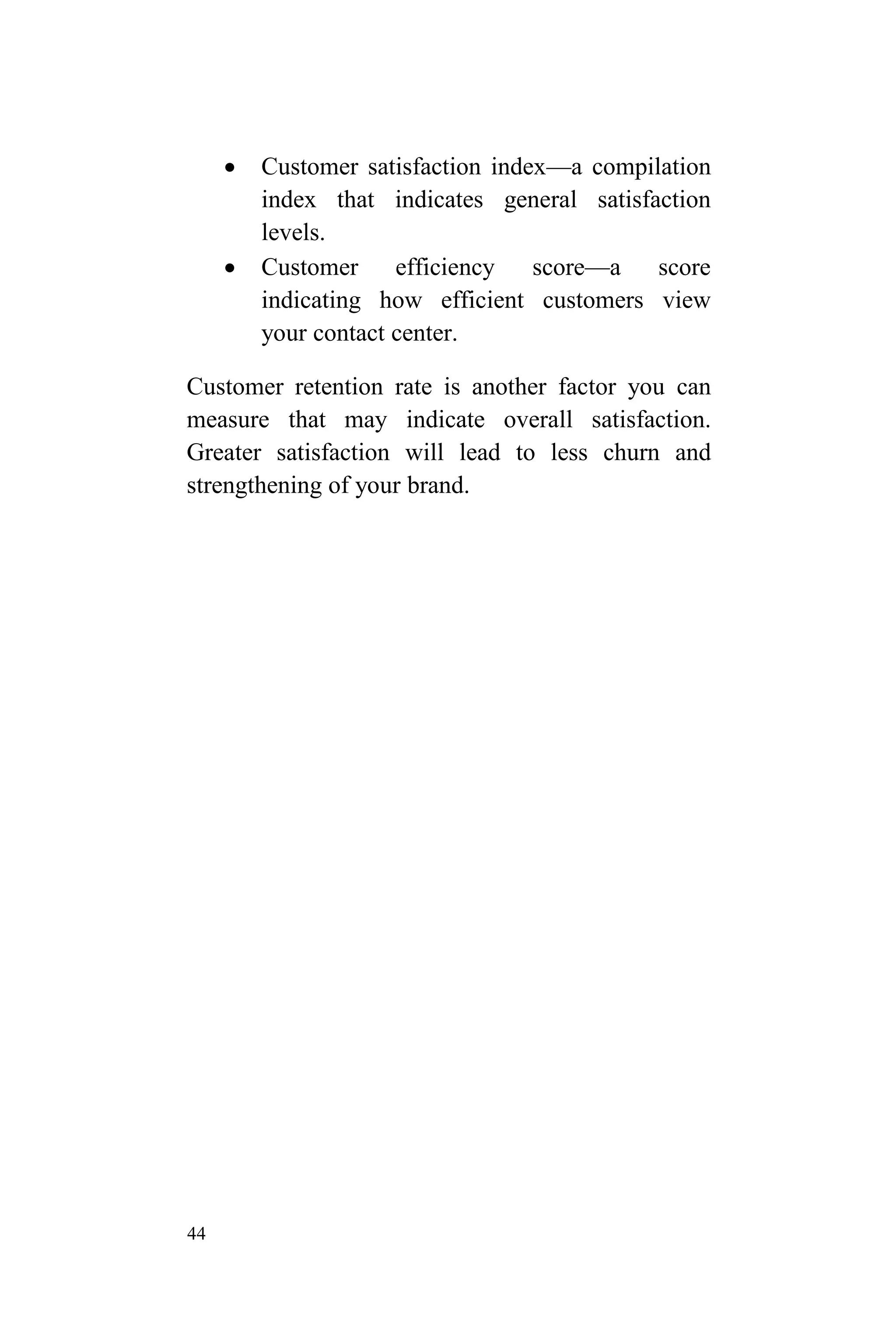 44
 Customer satisfaction index—a compilation
index that indicates general satisfaction
levels.
 Customer efficiency score—a score
indicating how efficient customers view
your contact center.
Customer retention rate is another factor you can
measure that may indicate overall satisfaction.
Greater satisfaction will lead to less churn and
strengthening of your brand.
 