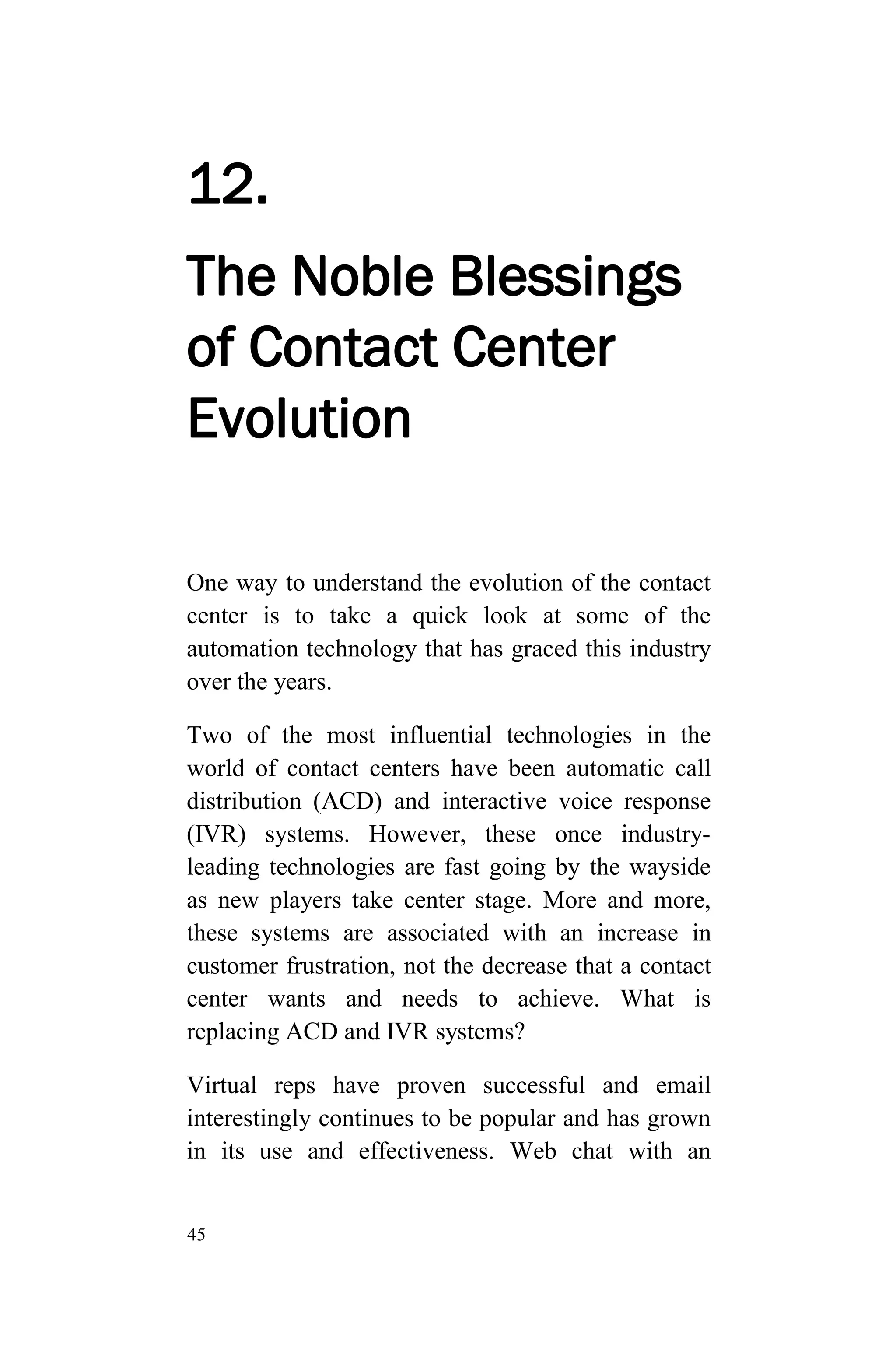 45
12.
The Noble Blessings
of Contact Center
Evolution
One way to understand the evolution of the contact
center is to take a quick look at some of the
automation technology that has graced this industry
over the years.
Two of the most influential technologies in the
world of contact centers have been automatic call
distribution (ACD) and interactive voice response
(IVR) systems. However, these once industry-
leading technologies are fast going by the wayside
as new players take center stage. More and more,
these systems are associated with an increase in
customer frustration, not the decrease that a contact
center wants and needs to achieve. What is
replacing ACD and IVR systems?
Virtual reps have proven successful and email
interestingly continues to be popular and has grown
in its use and effectiveness. Web chat with an
 