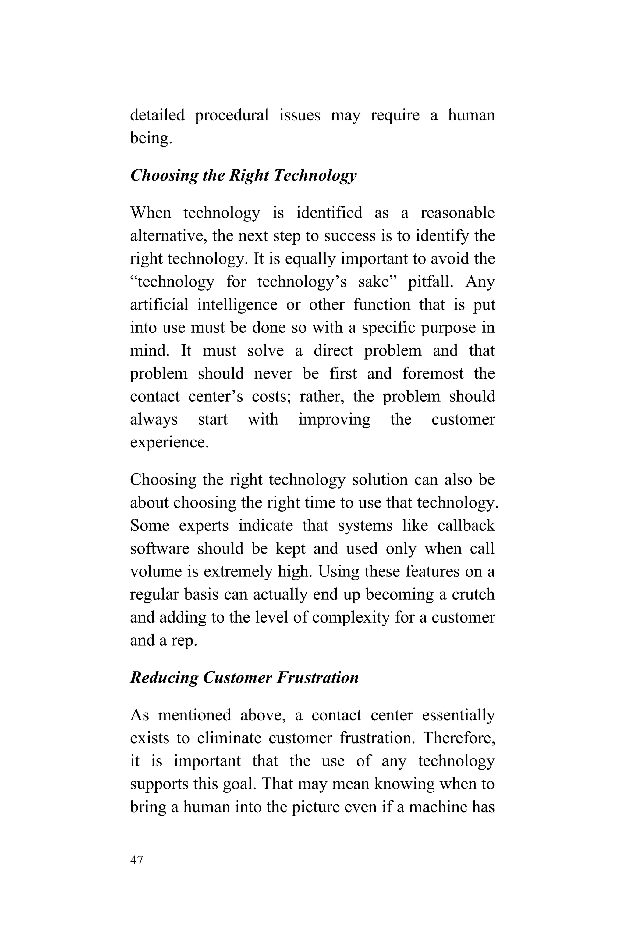 47
detailed procedural issues may require a human
being.
Choosing the Right Technology
When technology is identified as a reasonable
alternative, the next step to success is to identify the
right technology. It is equally important to avoid the
“technology for technology’s sake” pitfall. Any
artificial intelligence or other function that is put
into use must be done so with a specific purpose in
mind. It must solve a direct problem and that
problem should never be first and foremost the
contact center’s costs; rather, the problem should
always start with improving the customer
experience.
Choosing the right technology solution can also be
about choosing the right time to use that technology.
Some experts indicate that systems like callback
software should be kept and used only when call
volume is extremely high. Using these features on a
regular basis can actually end up becoming a crutch
and adding to the level of complexity for a customer
and a rep.
Reducing Customer Frustration
As mentioned above, a contact center essentially
exists to eliminate customer frustration. Therefore,
it is important that the use of any technology
supports this goal. That may mean knowing when to
bring a human into the picture even if a machine has
 