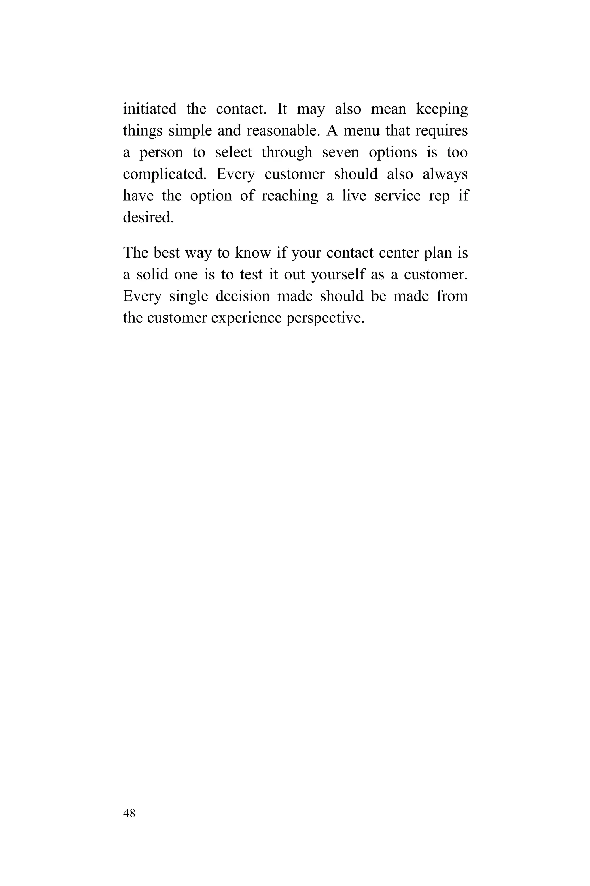48
initiated the contact. It may also mean keeping
things simple and reasonable. A menu that requires
a person to select through seven options is too
complicated. Every customer should also always
have the option of reaching a live service rep if
desired.
The best way to know if your contact center plan is
a solid one is to test it out yourself as a customer.
Every single decision made should be made from
the customer experience perspective.
 