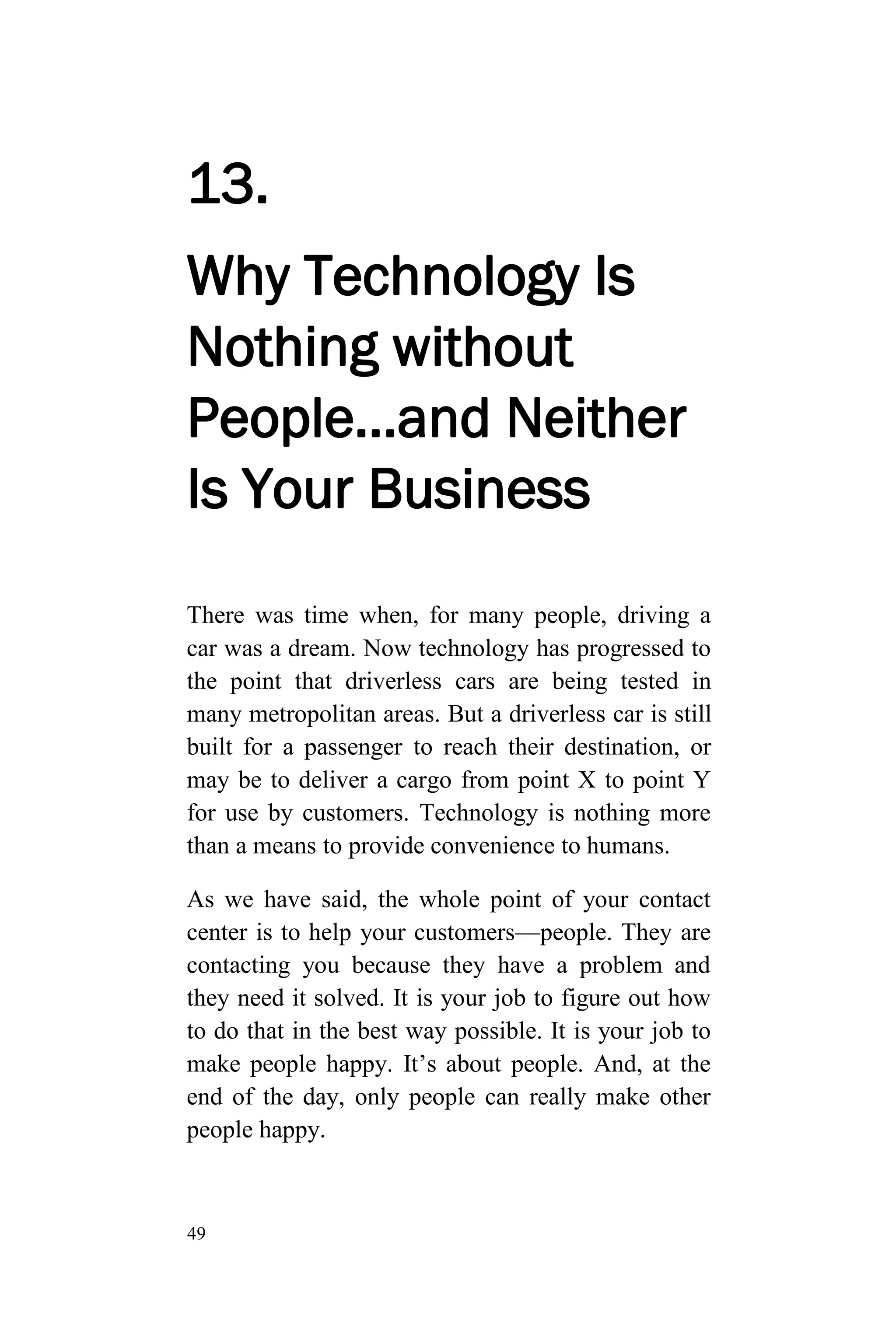 49
13.
Why Technology Is
Nothing without
People…and Neither
Is Your Business
There was time when, for many people, driving a
car was a dream. Now technology has progressed to
the point that driverless cars are being tested in
many metropolitan areas. But a driverless car is still
built for a passenger to reach their destination, or
may be to deliver a cargo from point X to point Y
for use by customers. Technology is nothing more
than a means to provide convenience to humans.
As we have said, the whole point of your contact
center is to help your customers—people. They are
contacting you because they have a problem and
they need it solved. It is your job to figure out how
to do that in the best way possible. It is your job to
make people happy. It’s about people. And, at the
end of the day, only people can really make other
people happy.
 