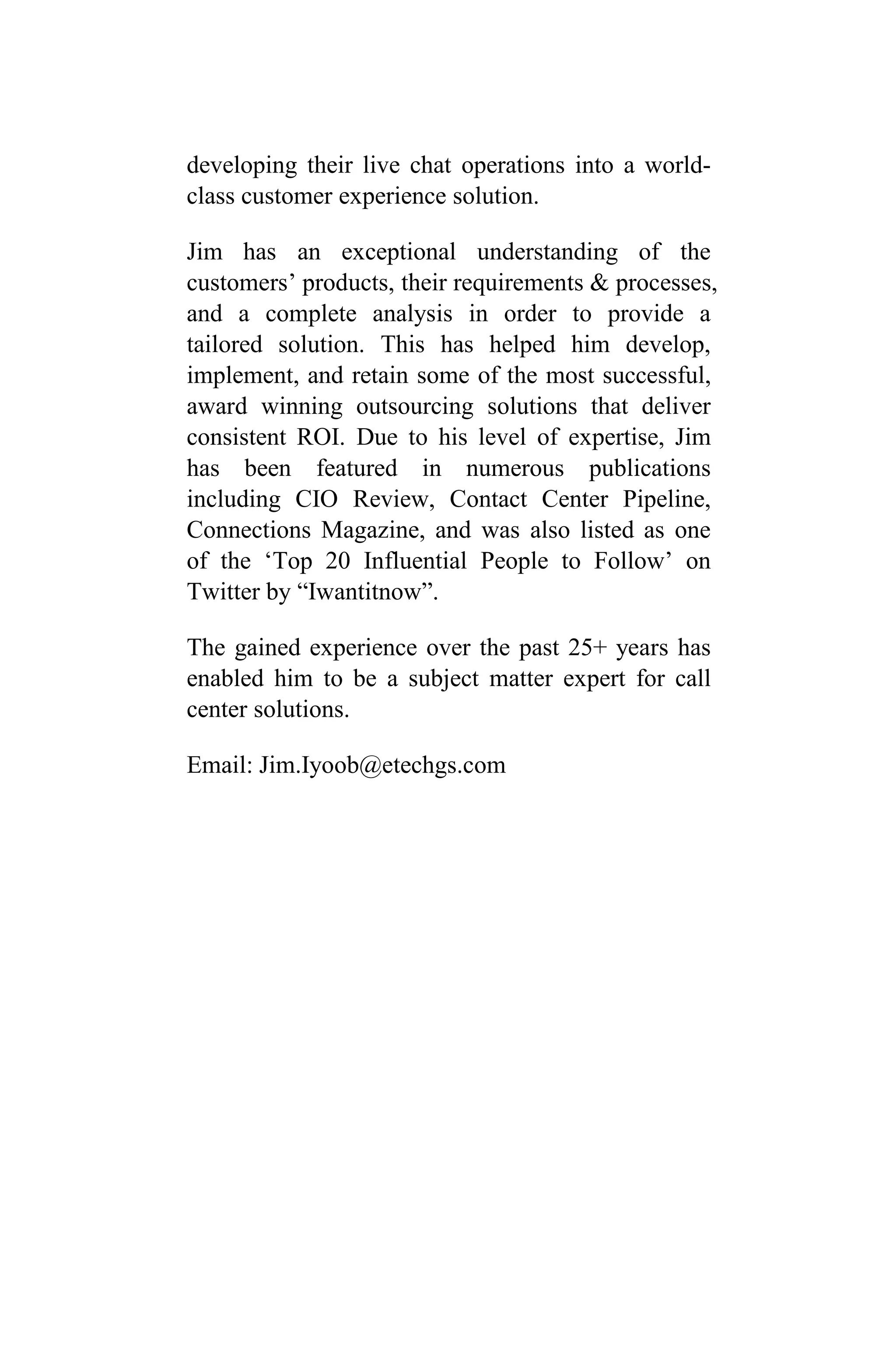developing their live chat operations into a world-
class customer experience solution.
Jim has an exceptional understanding of the
customers’ products, their requirements & processes,
and a complete analysis in order to provide a
tailored solution. This has helped him develop,
implement, and retain some of the most successful,
award winning outsourcing solutions that deliver
consistent ROI. Due to his level of expertise, Jim
has been featured in numerous publications
including CIO Review, Contact Center Pipeline,
Connections Magazine, and was also listed as one
of the ‘Top 20 Influential People to Follow’ on
Twitter by “Iwantitnow”.
The gained experience over the past 25+ years has
enabled him to be a subject matter expert for call
center solutions.
Email: Jim.Iyoob@etechgs.com
 