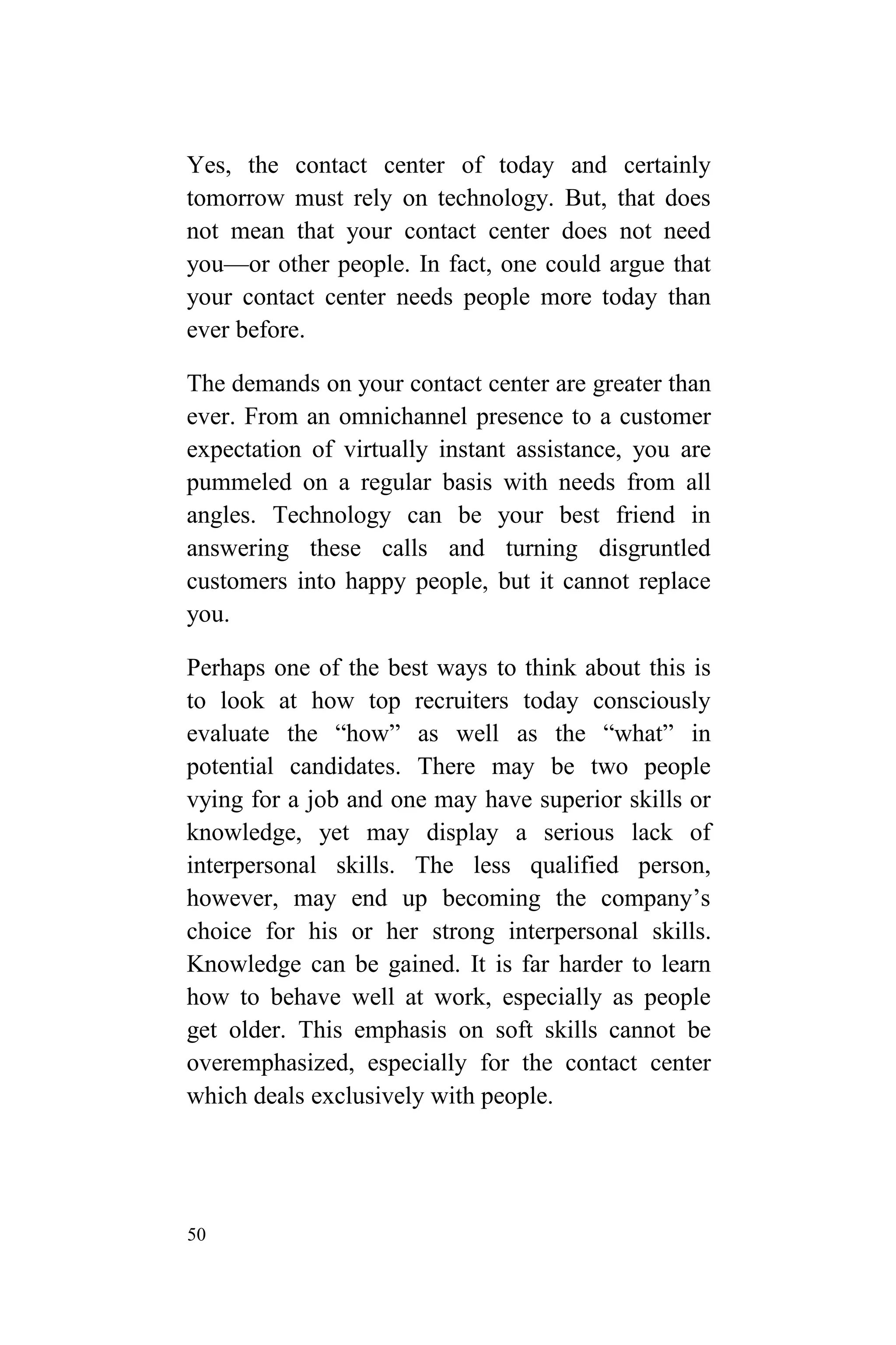 50
Yes, the contact center of today and certainly
tomorrow must rely on technology. But, that does
not mean that your contact center does not need
you—or other people. In fact, one could argue that
your contact center needs people more today than
ever before.
The demands on your contact center are greater than
ever. From an omnichannel presence to a customer
expectation of virtually instant assistance, you are
pummeled on a regular basis with needs from all
angles. Technology can be your best friend in
answering these calls and turning disgruntled
customers into happy people, but it cannot replace
you.
Perhaps one of the best ways to think about this is
to look at how top recruiters today consciously
evaluate the “how” as well as the “what” in
potential candidates. There may be two people
vying for a job and one may have superior skills or
knowledge, yet may display a serious lack of
interpersonal skills. The less qualified person,
however, may end up becoming the company’s
choice for his or her strong interpersonal skills.
Knowledge can be gained. It is far harder to learn
how to behave well at work, especially as people
get older. This emphasis on soft skills cannot be
overemphasized, especially for the contact center
which deals exclusively with people.
 
