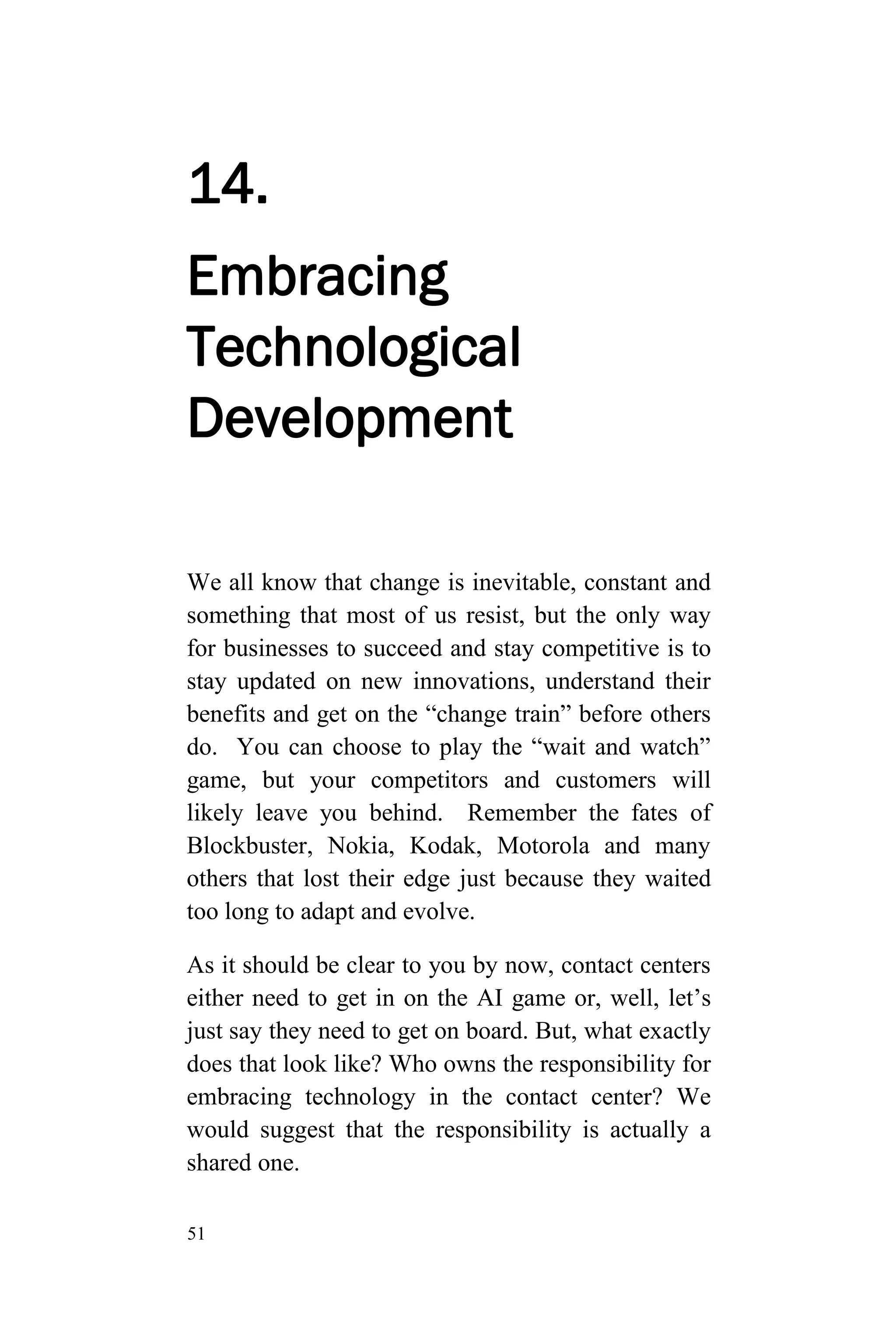 51
14.
Embracing
Technological
Development
We all know that change is inevitable, constant and
something that most of us resist, but the only way
for businesses to succeed and stay competitive is to
stay updated on new innovations, understand their
benefits and get on the “change train” before others
do. You can choose to play the “wait and watch”
game, but your competitors and customers will
likely leave you behind. Remember the fates of
Blockbuster, Nokia, Kodak, Motorola and many
others that lost their edge just because they waited
too long to adapt and evolve.
As it should be clear to you by now, contact centers
either need to get in on the AI game or, well, let’s
just say they need to get on board. But, what exactly
does that look like? Who owns the responsibility for
embracing technology in the contact center? We
would suggest that the responsibility is actually a
shared one.
 