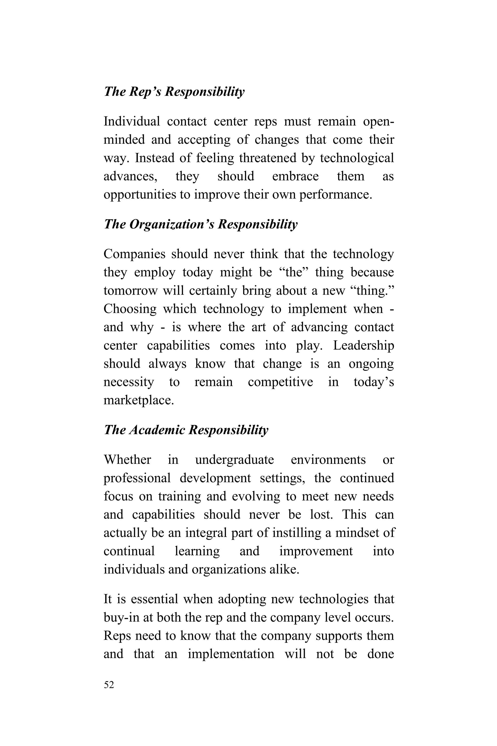 52
The Rep’s Responsibility
Individual contact center reps must remain open-
minded and accepting of changes that come their
way. Instead of feeling threatened by technological
advances, they should embrace them as
opportunities to improve their own performance.
The Organization’s Responsibility
Companies should never think that the technology
they employ today might be “the” thing because
tomorrow will certainly bring about a new “thing.”
Choosing which technology to implement when -
and why - is where the art of advancing contact
center capabilities comes into play. Leadership
should always know that change is an ongoing
necessity to remain competitive in today’s
marketplace.
The Academic Responsibility
Whether in undergraduate environments or
professional development settings, the continued
focus on training and evolving to meet new needs
and capabilities should never be lost. This can
actually be an integral part of instilling a mindset of
continual learning and improvement into
individuals and organizations alike.
It is essential when adopting new technologies that
buy-in at both the rep and the company level occurs.
Reps need to know that the company supports them
and that an implementation will not be done
 