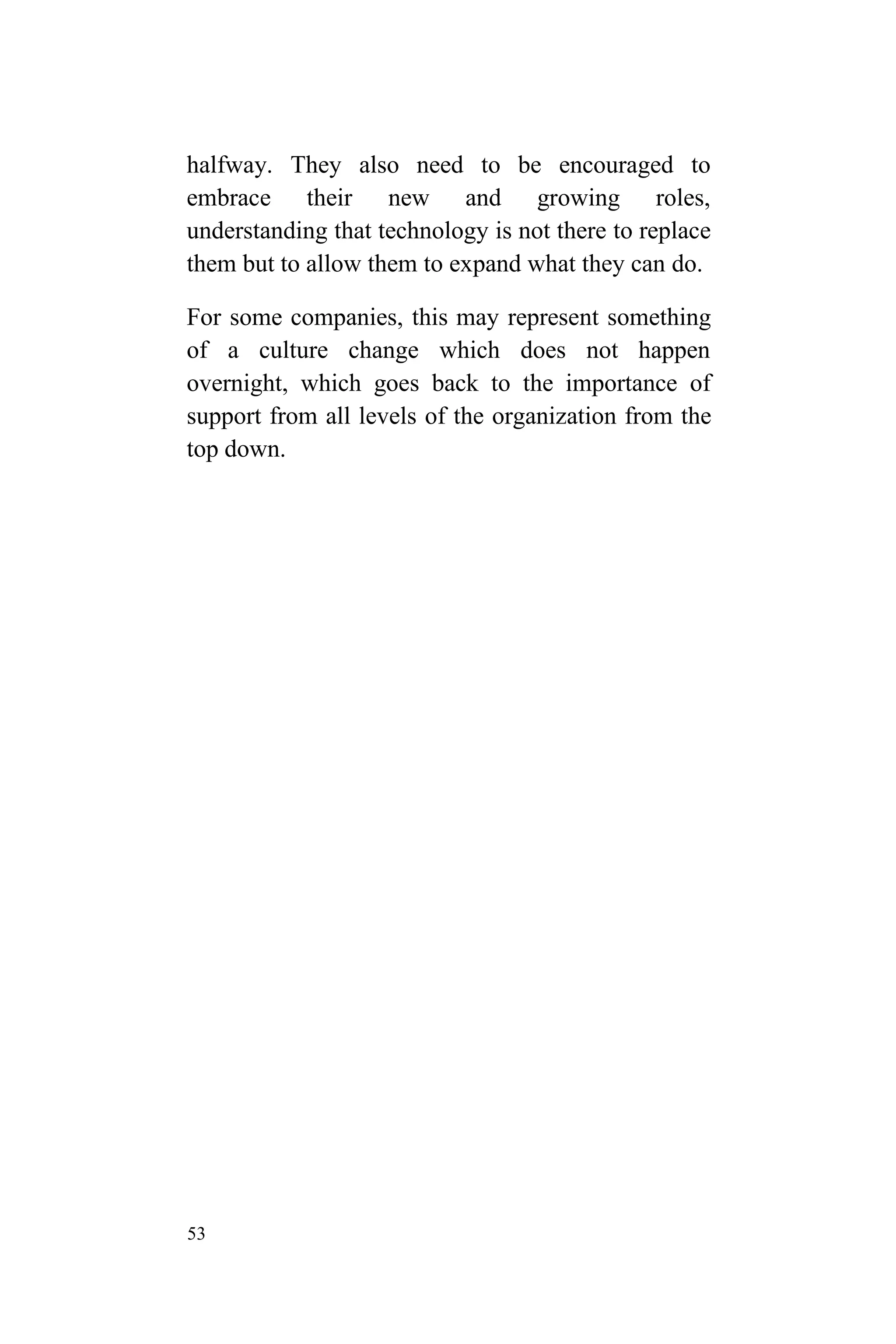 53
halfway. They also need to be encouraged to
embrace their new and growing roles,
understanding that technology is not there to replace
them but to allow them to expand what they can do.
For some companies, this may represent something
of a culture change which does not happen
overnight, which goes back to the importance of
support from all levels of the organization from the
top down.
 
