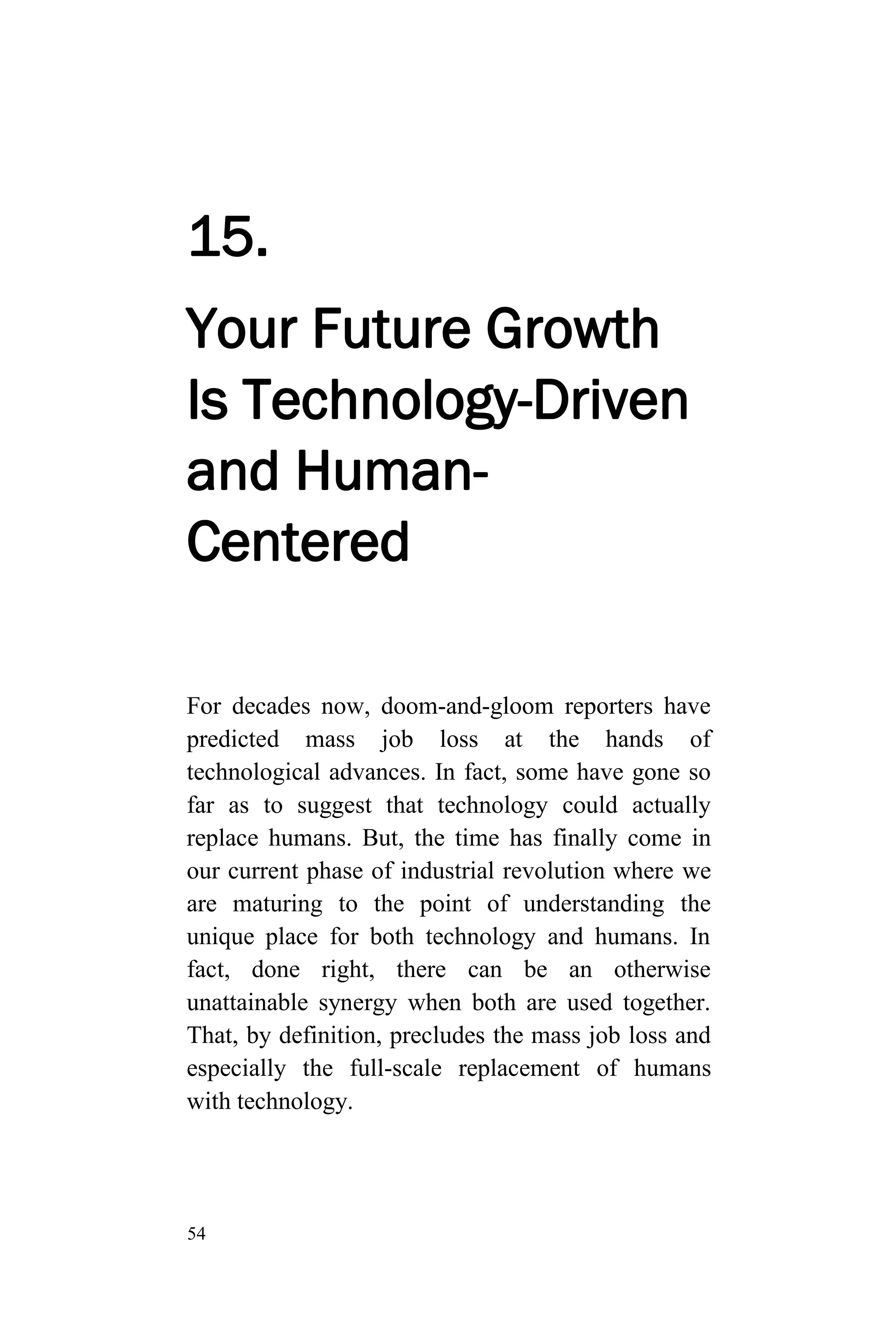 54
15.
Your Future Growth
Is Technology-Driven
and Human-
Centered
For decades now, doom-and-gloom reporters have
predicted mass job loss at the hands of
technological advances. In fact, some have gone so
far as to suggest that technology could actually
replace humans. But, the time has finally come in
our current phase of industrial revolution where we
are maturing to the point of understanding the
unique place for both technology and humans. In
fact, done right, there can be an otherwise
unattainable synergy when both are used together.
That, by definition, precludes the mass job loss and
especially the full-scale replacement of humans
with technology.
 