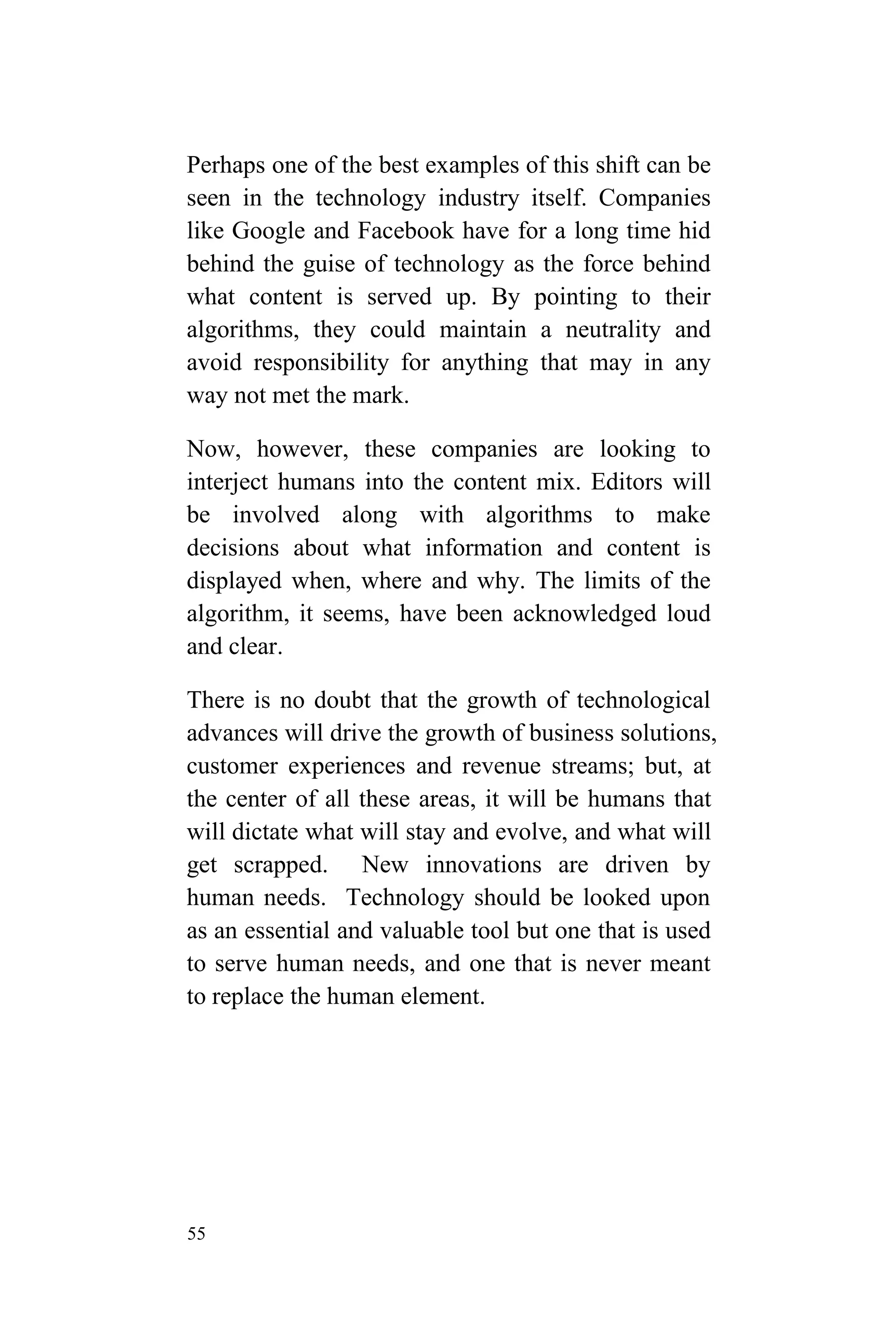 55
Perhaps one of the best examples of this shift can be
seen in the technology industry itself. Companies
like Google and Facebook have for a long time hid
behind the guise of technology as the force behind
what content is served up. By pointing to their
algorithms, they could maintain a neutrality and
avoid responsibility for anything that may in any
way not met the mark.
Now, however, these companies are looking to
interject humans into the content mix. Editors will
be involved along with algorithms to make
decisions about what information and content is
displayed when, where and why. The limits of the
algorithm, it seems, have been acknowledged loud
and clear.
There is no doubt that the growth of technological
advances will drive the growth of business solutions,
customer experiences and revenue streams; but, at
the center of all these areas, it will be humans that
will dictate what will stay and evolve, and what will
get scrapped. New innovations are driven by
human needs. Technology should be looked upon
as an essential and valuable tool but one that is used
to serve human needs, and one that is never meant
to replace the human element.
 