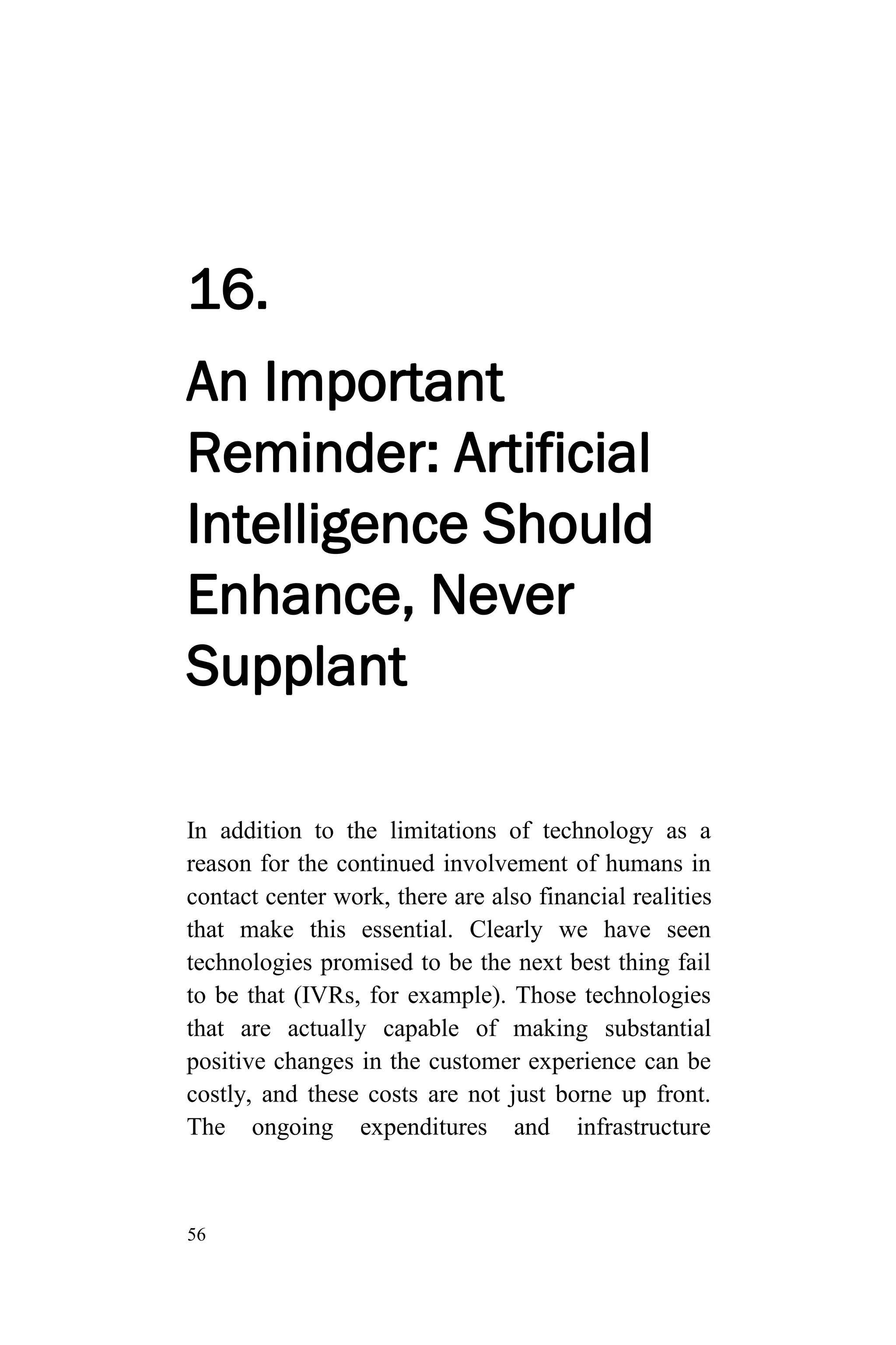 56
16.
An Important
Reminder: Artificial
Intelligence Should
Enhance, Never
Supplant
In addition to the limitations of technology as a
reason for the continued involvement of humans in
contact center work, there are also financial realities
that make this essential. Clearly we have seen
technologies promised to be the next best thing fail
to be that (IVRs, for example). Those technologies
that are actually capable of making substantial
positive changes in the customer experience can be
costly, and these costs are not just borne up front.
The ongoing expenditures and infrastructure
 