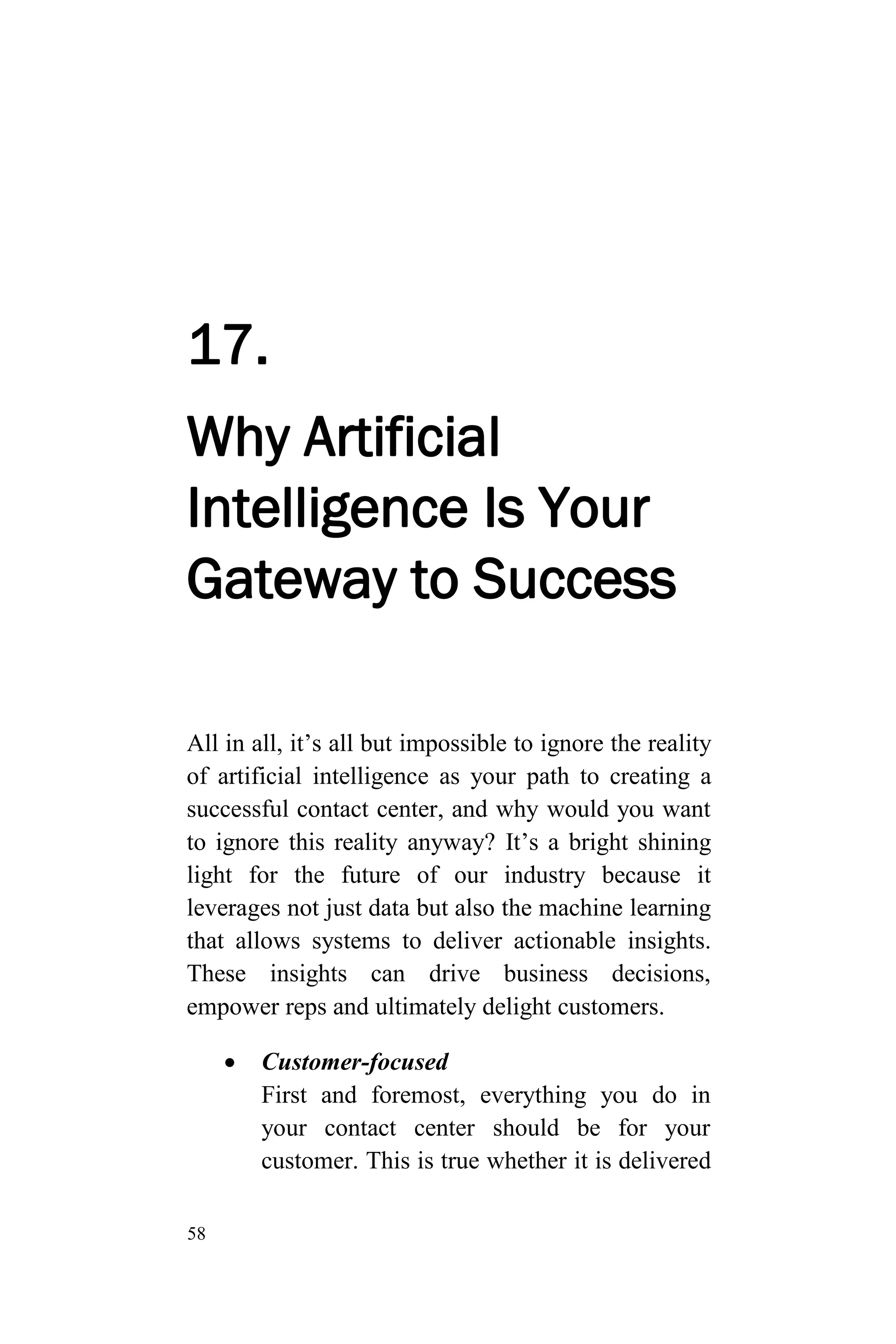 58
17.
Why Artificial
Intelligence Is Your
Gateway to Success
All in all, it’s all but impossible to ignore the reality
of artificial intelligence as your path to creating a
successful contact center, and why would you want
to ignore this reality anyway? It’s a bright shining
light for the future of our industry because it
leverages not just data but also the machine learning
that allows systems to deliver actionable insights.
These insights can drive business decisions,
empower reps and ultimately delight customers.
 Customer-focused
First and foremost, everything you do in
your contact center should be for your
customer. This is true whether it is delivered
 