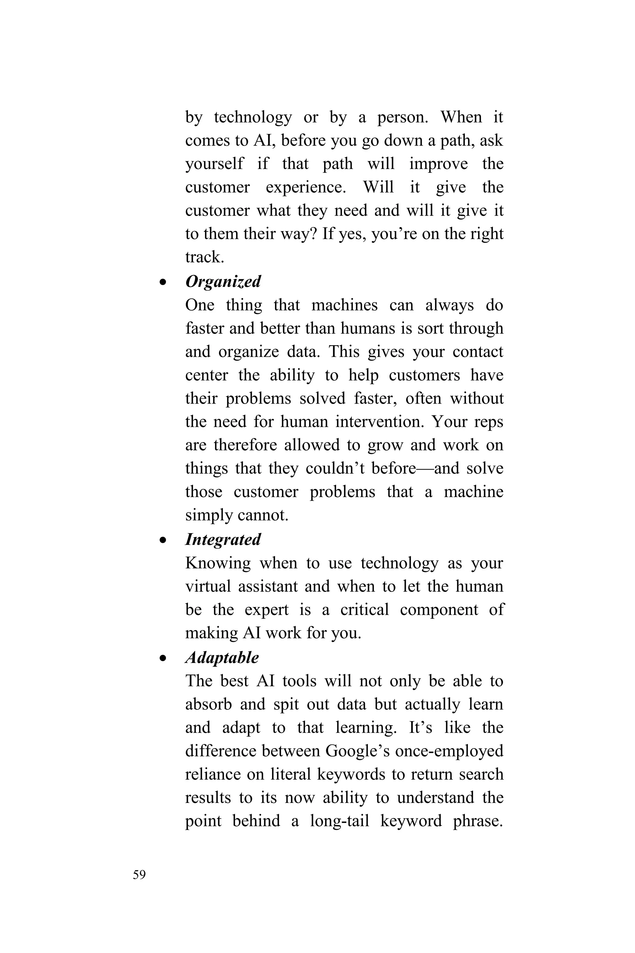 59
by technology or by a person. When it
comes to AI, before you go down a path, ask
yourself if that path will improve the
customer experience. Will it give the
customer what they need and will it give it
to them their way? If yes, you’re on the right
track.
 Organized
One thing that machines can always do
faster and better than humans is sort through
and organize data. This gives your contact
center the ability to help customers have
their problems solved faster, often without
the need for human intervention. Your reps
are therefore allowed to grow and work on
things that they couldn’t before—and solve
those customer problems that a machine
simply cannot.
 Integrated
Knowing when to use technology as your
virtual assistant and when to let the human
be the expert is a critical component of
making AI work for you.
 Adaptable
The best AI tools will not only be able to
absorb and spit out data but actually learn
and adapt to that learning. It’s like the
difference between Google’s once-employed
reliance on literal keywords to return search
results to its now ability to understand the
point behind a long-tail keyword phrase.
 