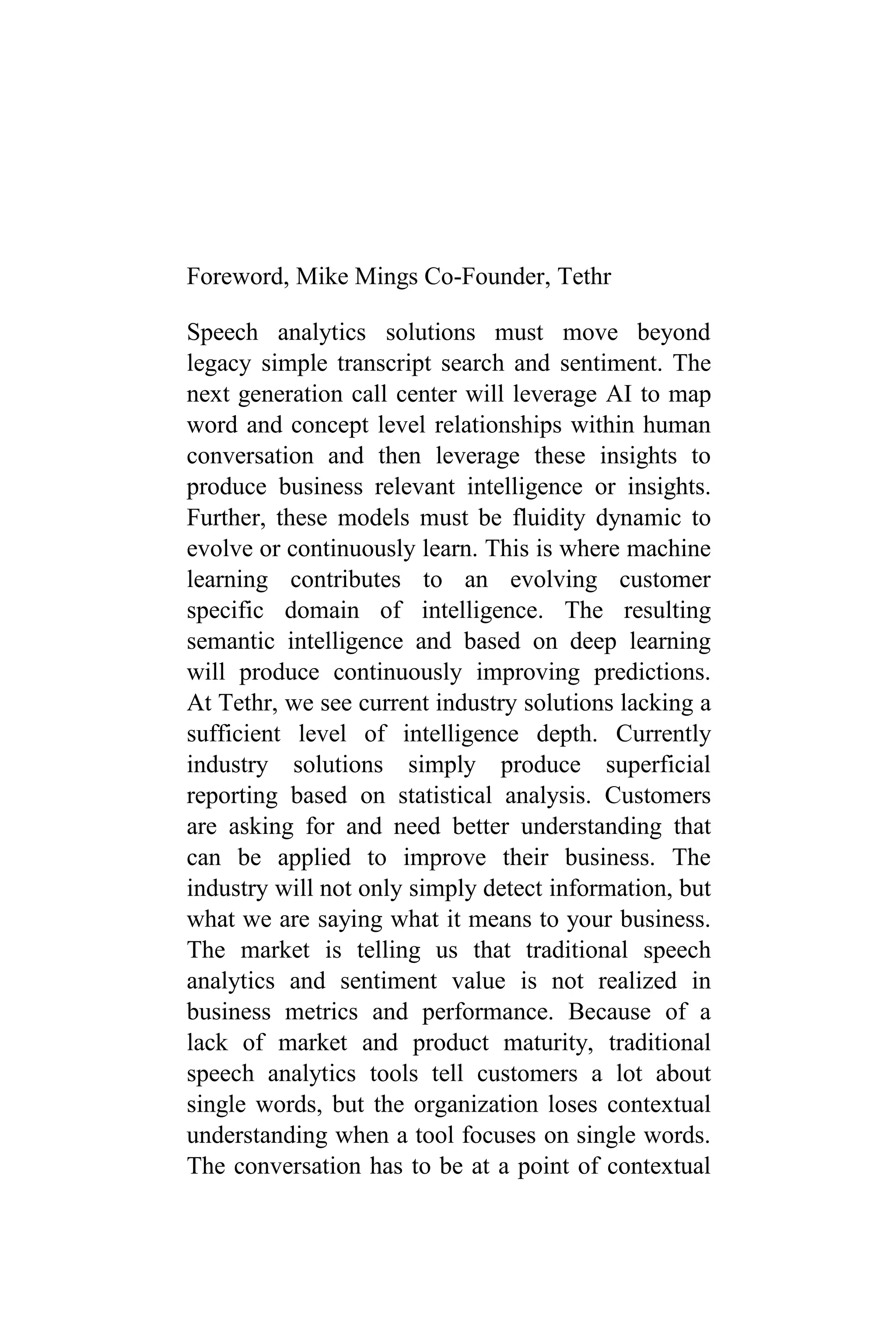 Foreword, Mike Mings Co-Founder, Tethr
Speech analytics solutions must move beyond
legacy simple transcript search and sentiment. The
next generation call center will leverage AI to map
word and concept level relationships within human
conversation and then leverage these insights to
produce business relevant intelligence or insights.
Further, these models must be fluidity dynamic to
evolve or continuously learn. This is where machine
learning contributes to an evolving customer
specific domain of intelligence. The resulting
semantic intelligence and based on deep learning
will produce continuously improving predictions.
At Tethr, we see current industry solutions lacking a
sufficient level of intelligence depth. Currently
industry solutions simply produce superficial
reporting based on statistical analysis. Customers
are asking for and need better understanding that
can be applied to improve their business. The
industry will not only simply detect information, but
what we are saying what it means to your business.
The market is telling us that traditional speech
analytics and sentiment value is not realized in
business metrics and performance. Because of a
lack of market and product maturity, traditional
speech analytics tools tell customers a lot about
single words, but the organization loses contextual
understanding when a tool focuses on single words.
The conversation has to be at a point of contextual
 