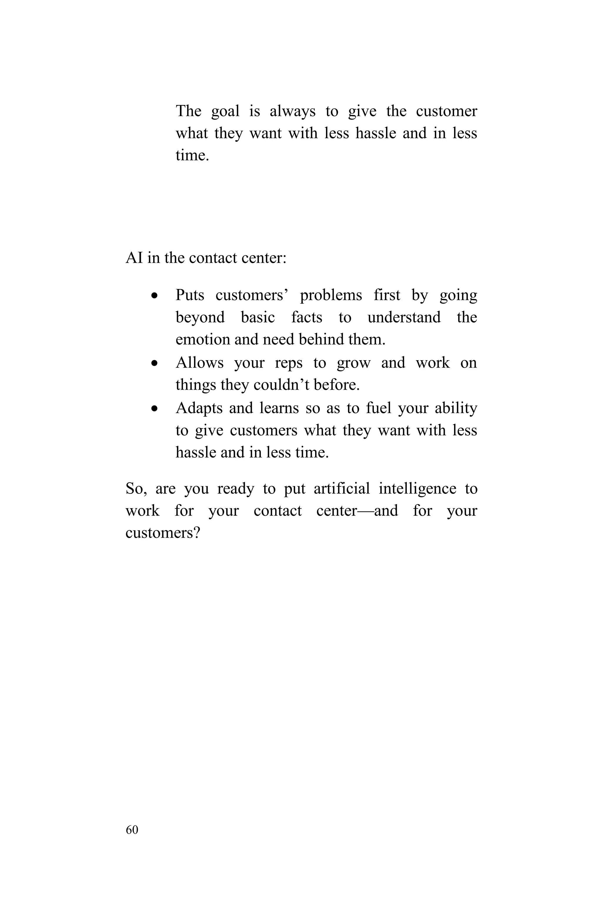 60
The goal is always to give the customer
what they want with less hassle and in less
time.
AI in the contact center:
 Puts customers’ problems first by going
beyond basic facts to understand the
emotion and need behind them.
 Allows your reps to grow and work on
things they couldn’t before.
 Adapts and learns so as to fuel your ability
to give customers what they want with less
hassle and in less time.
So, are you ready to put artificial intelligence to
work for your contact center—and for your
customers?
 