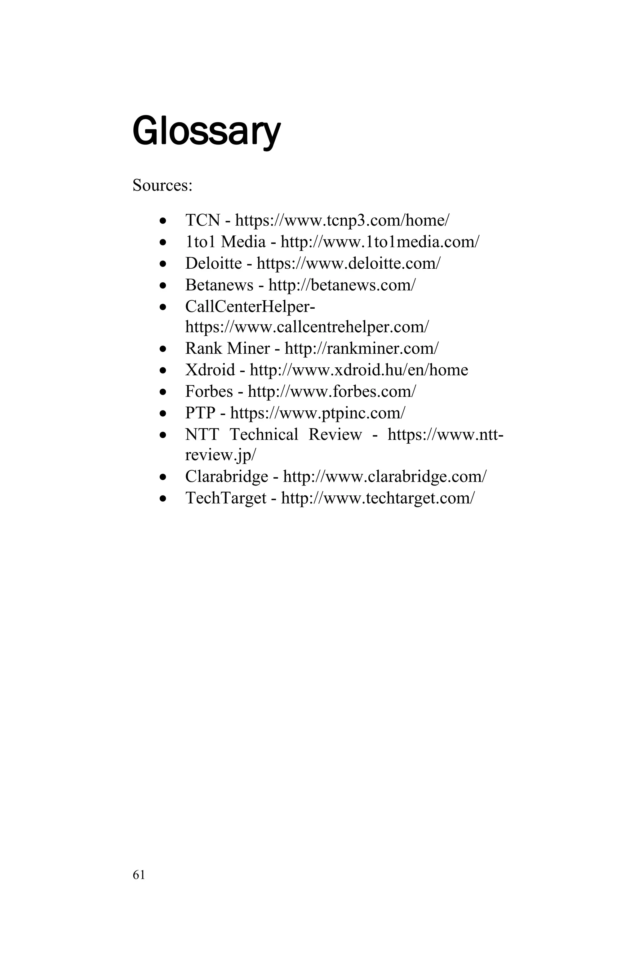 61
Glossary
Sources:
 TCN - https://www.tcnp3.com/home/
 1to1 Media - http://www.1to1media.com/
 Deloitte - https://www.deloitte.com/
 Betanews - http://betanews.com/
 CallCenterHelper-
https://www.callcentrehelper.com/
 Rank Miner - http://rankminer.com/
 Xdroid - http://www.xdroid.hu/en/home
 Forbes - http://www.forbes.com/
 PTP - https://www.ptpinc.com/
 NTT Technical Review - https://www.ntt-
review.jp/
 Clarabridge - http://www.clarabridge.com/
 TechTarget - http://www.techtarget.com/
 