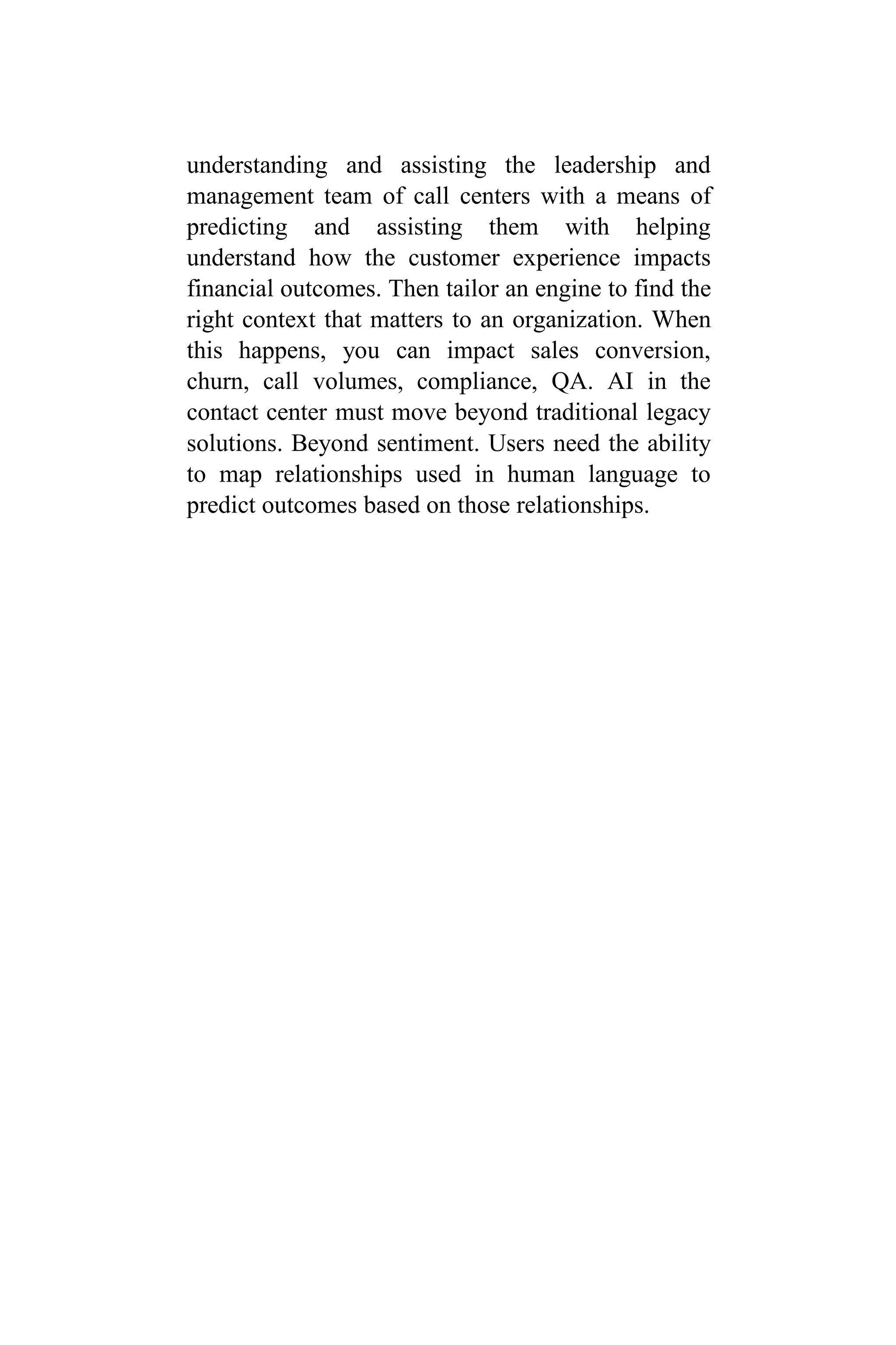 understanding and assisting the leadership and
management team of call centers with a means of
predicting and assisting them with helping
understand how the customer experience impacts
financial outcomes. Then tailor an engine to find the
right context that matters to an organization. When
this happens, you can impact sales conversion,
churn, call volumes, compliance, QA. AI in the
contact center must move beyond traditional legacy
solutions. Beyond sentiment. Users need the ability
to map relationships used in human language to
predict outcomes based on those relationships.
 