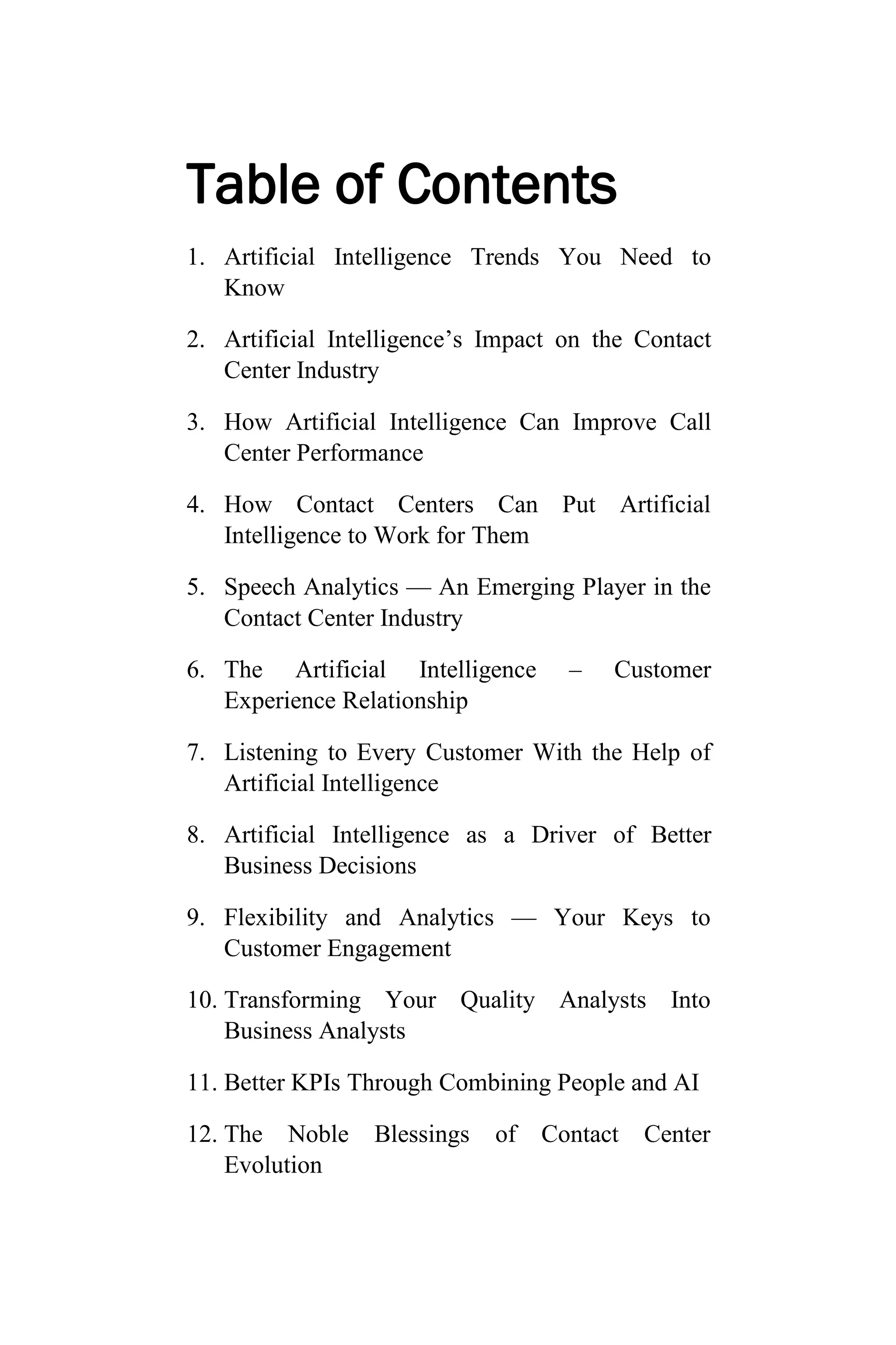 Table of Contents
1. Artificial Intelligence Trends You Need to
Know
2. Artificial Intelligence’s Impact on the Contact
Center Industry
3. How Artificial Intelligence Can Improve Call
Center Performance
4. How Contact Centers Can Put Artificial
Intelligence to Work for Them
5. Speech Analytics — An Emerging Player in the
Contact Center Industry
6. The Artificial Intelligence – Customer
Experience Relationship
7. Listening to Every Customer With the Help of
Artificial Intelligence
8. Artificial Intelligence as a Driver of Better
Business Decisions
9. Flexibility and Analytics — Your Keys to
Customer Engagement
10. Transforming Your Quality Analysts Into
Business Analysts
11. Better KPIs Through Combining People and AI
12. The Noble Blessings of Contact Center
Evolution
 