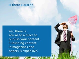 Is there a catch?

Yes, there is.
You need a place to
publish your content.
Publishing content
in magazines and
papers is expensive.

 
