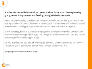 But she also met with less-obvious teams, such as finance and the engineering group, to see if any content was flowing through their departments. 
After a couple of weeks, I checked back to see what she found out. The good news is that I was right — she had plenty of content at her disposal. The bad news is that she discovered a new content challenge: Content creation had run amok across the enterprise. 
As her next step, she has started putting together a collaborative effort to track all of this content on an ongoing basis, so she can get a clearer view of what can and should be leveraged for marketing purposes. 
Do you ever feel like you don’t have enough content? Give this exercise a test drive — I’m certain you’ll be shocked at how much hidden content you find. 
(Original publication date: May 9, 2014) 
3  