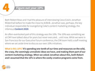 Both Robert Rose and I had the pleasure of interviewing Coca-Cola’s Jonathan Mildenhall before he made the move to AirBnB. Jonathan was, perhaps, the key 
individual responsible for evangelizing Coke’s content marketing strategy, the 
infamous Content 2020. 
An often-overlooked part of this strategy was the 10%. The 10% was something we at CMI have talked about for years but never executed... until now. While we were in San Francisco for our Executive Forum conference, the CMI team held a staff meeting where we set aside time to discuss our own 10% initiatives. 
What is this 10%? It’s spending one-tenth of our time and resources on the wild, the crazy, the seemingly unrealistic ideas we have, and making them part of our content marketing strategy. When we asked Jonathan about this, both Robert and I assumed that the 10% is where the costly creative programs come from. 
Figure out your 10% 
4  