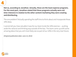Not so, according to Jonathan. Actually, these are the least expense programs. 
For the most part, Jonathan stated that these programs actually were not 
time-intensive in relation to the other content marketing they were creating 
and distributing. 
The one problem? Actually spending the staff time to think about and incorporate those 10% ideas. 
I cannot tell you how valuable it was for our team to do the 10% exercise — putting aside the rational and thinking way outside of the box. The team came up with some amazing ideas that you will most likely see as part of our 10% in the very near future. 
(Original publication date: June 13, 2014) 
4  