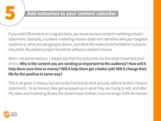 If you read CMI content on a regular basis, you know we love content marketing mission statements. Basically, a content marketing mission statement identifies who your targeted audience is, what you are going to deliver, and what the reader/watcher/listener outcome should be. No content project should be without a content mission. 
When I do presentations, I always say that the outcomes are the most important part of this: Why is the content you are sending so important to the audience? How will it help them save time or money? Will it help them get a better job? Will it change their life for the positive in some way? 
This is all great in theory, but we rarely find brands that actually adhere to their mission statements. To be honest, they get wrapped up in what they are trying to sell, and after PR, sales and marketing dilutes the content even further, it can no longer fulfill its mission. 
Add outcomes to your content calendar 
5  