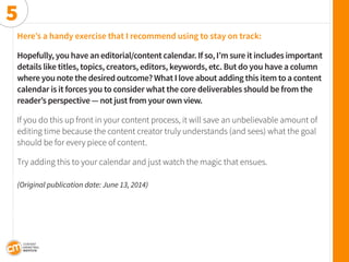 Here’s a handy exercise that I recommend using to stay on track: 
Hopefully, you have an editorial/content calendar. If so, I’m sure it includes important details like titles, topics, creators, editors, keywords, etc. But do you have a column where you note the desired outcome? What I love about adding this item to a content calendar is it forces you to consider what the core deliverables should be from the reader’s perspective — not just from your own view. 
If you do this up front in your content process, it will save an unbelievable amount of editing time because the content creator truly understands (and sees) what the goal should be for every piece of content. 
Try adding this to your calendar and just watch the magic that ensues. 
(Original publication date: June 13, 2014) 
5  