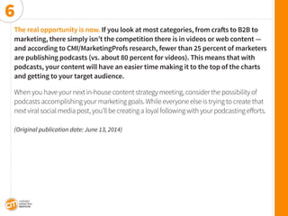 The real opportunity is now. If you look at most categories, from crafts to B2B to marketing, there simply isn’t the competition there is in videos or web content — 
and according to CMI/MarketingProfs research, fewer than 25 percent of marketers are publishing podcasts (vs. about 80 percent for videos). This means that with 
podcasts, your content will have an easier time making it to the top of the charts 
and getting to your target audience. 
When you have your next in-house content strategy meeting, consider the possibility of podcasts accomplishing your marketing goals. While everyone else is trying to create that next viral social media post, you’ll be creating a loyal following with your podcasting efforts. 
(Original publication date: June 13, 2014) 
6  