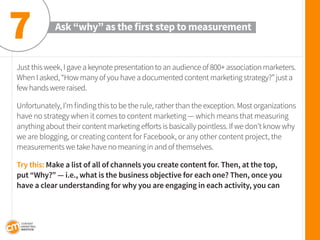 Just this week, I gave a keynote presentation to an audience of 800+ association marketers. When I asked, “How many of you have a documented content marketing strategy?” just a few hands were raised. 
Unfortunately, I’m finding this to be the rule, rather than the exception. Most organizations have no strategy when it comes to content marketing — which means that measuring anything about their content marketing efforts is basically pointless. If we don’t know why we are blogging, or creating content for Facebook, or any other content project, the measurements we take have no meaning in and of themselves. 
Try this: Make a list of all of channels you create content for. Then, at the top, put “Why?” — i.e., what is the business objective for each one? Then, once you have a clear understanding for why you are engaging in each activity, you can 
Ask “why” as the first step to measurement 
7  
