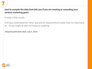 start to compile the data that tells you if you are meeting or exceeding your 
content marketing goals. 
It really is that simple. 
Until you understand the “why,” any and all measurements really have no meaning at all... so you might as well not measure anything. 
(Original publication date: July 4, 2014) 
7  