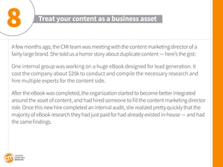 A few months ago, the CMI team was meeting with the content marketing director of a fairly large brand. She told us a horror story about duplicate content — here’s the gist: 
One internal group was working on a huge eBook designed for lead generation. It cost the company about $20k to conduct and compile the necessary research and hire multiple experts for the content side. 
After the eBook was completed, the organization started to become better integrated around the asset of content, and had hired someone to fill the content marketing director role. Once this new hire completed an internal audit, she realized pretty quickly that the majority of eBook research they had just paid for had already existed in-house — and had the same findings. 
Treat your content as a business asset 
8  