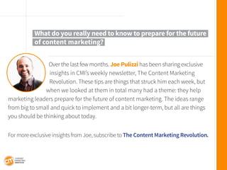 Over the last few months. Joe Pulizzi has been sharing exclusive insights in CMI’s weekly newsletter, The Content Marketing 
Revolution. These tips are things that struck him each week, but when we looked at them in total many had a theme: they help marketing leaders prepare for the future of content marketing. The ideas range from big to small and quick to implement and a bit longer-term, but all are things you should be thinking about today. 
For more exclusive insights from Joe, subscribe to The Content Marketing Revolution. 
What do you really need to know to prepare for the future 
of content marketing?  