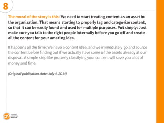 The moral of the story is this: We need to start treating content as an asset in the organization. That means starting to properly tag and categorize content, so that it can be easily found and used for multiple purposes. Put simply: Just make sure you talk to the right people internally before you go off and create 
all the content for your amazing idea. 
It happens all the time: We have a content idea, and we immediately go and source the content before finding out if we actually have some of the assets already at our disposal. A simple step like properly classifying your content will save you a lot of money and time. 
(Original publication date: July 4, 2014) 
8  