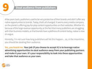 A few years back, publishers used to be very protective of their brands and didn’t offer any native opportunities to brands. Today, that’s all changed. It seems every media company on the planet is offering pay-for-play content opportunities on their websites. Whether it’s because of the large revenue opportunity, or the fact that many publishers are struggling with their business models, or that brands have a plethora of content today, native is now en vogue. 
Honestly, I’m not sure how long publishers will let this happen... so, in the meantime, you should be stealing their audience. 
Yes, you heard me. Your job (if you choose to accept it) is to leverage native advertising opportunities to steal audience away from your publishing partners and make it your own. It’s your responsibility to look into these opportunities and take that audience as your own. 
Steal audience from publishers 
9  