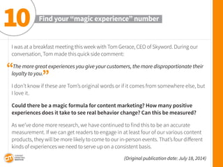 I was at a breakfast meeting this week with Tom Gerace, CEO of Skyword. During our conversation, Tom made this quick side comment: 
The more great experiences you give your customers, the more disproportionate their loyalty to you. 
I don’t know if these are Tom’s original words or if it comes from somewhere else, but I love it. 
Could there be a magic formula for content marketing? How many positive 
experiences does it take to see real behavior change? Can this be measured? 
As we’ve done more research, we have continued to find this to be an accurate 
measurement. If we can get readers to engage in at least four of our various content products, they will be more likely to come to our in-person events. That’s four different kinds of experiences we need to serve up on a consistent basis. 
(Original publication date: July 18, 2014) 
Find your “magic experience” number 
10 
“ 
”  