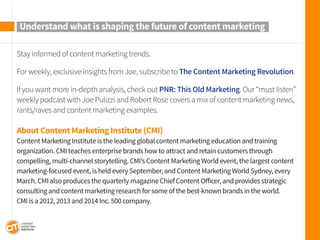 Stay informed of content marketing trends. 
For weekly, exclusive insights from Joe, subscribe to The Content Marketing Revolution. 
If you want more in-depth analysis, check out PNR: This Old Marketing. Our “must listen” weekly podcast with Joe Pulizzi and Robert Rose covers a mix of content marketing news, rants/raves and content marketing examples. 
About Content Marketing Institute (CMI) 
Content Marketing Institute is the leading global content marketing education and training 
organization. CMI teaches enterprise brands how to attract and retain customers through 
compelling, multi-channel storytelling. CMI’s Content Marketing World event, the largest content marketing-focused event, is held every September, and Content Marketing World Sydney, every March. CMI also produces the quarterly magazine Chief Content Officer, and provides strategic consulting and content marketing research for some of the best-known brands in the world. 
CMI is a 2012, 2013 and 2014 Inc. 500 company. 
Understand what is shaping the future of content marketing 