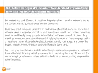 Let me take you back 15 years. At that time, the preferred term for what we now know as the content marketing industry was “custom publishing.” 
Long story short, everyone called the art and science of content marketing something different. A decade ago I would call on senior marketers to sell them content marketing services, and literally every group I spoke with had a different name for it. Most of my meetings were spent educating them and simply trying to get on the same page so that a meeting of the minds could take place. It was extremely frustrating... and one of the biggest reasons why our industry stagnated for quite some time. 
Sure, the growth of the web, social media, Google, and analyzing consumer behavior have all helped place a greater focus on content marketing, but a lot of the credit for our industry’s growth needs to be credited to the fact that we are starting to speak the same language. 
But, before we begin, it’s important to understand why a unifying term is so important for content marketing  