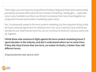 These days, you won’t go very long without finding a blog post that’s been passionately penned by someone who hates the term content marketing. I totally get it... especially since many marketers out there use the term so loosely that many have forgotten (or simply don’t know) what content marketing really means. 
Yes, I’m personally vested in the term content marketing, but the important thing is that we have universal agreement on whatever term we, as an industry, have collectively decided to use. Now that we have this, we can continue to build our industry, warts and all, together. 
I think those who continue to fight against the term content marketing haven’t spent decades in the industry and don’t understand where we’ve come from. 
If they did, they’d know that one term, no matter its faults, is better than 100 
different terms. 
(Original publication date: April 25, 2014)  