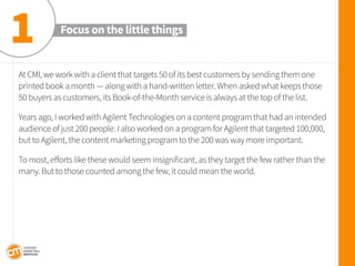 At CMI, we work with a client that targets 50 of its best customers by sending them one printed book a month — along with a hand-written letter. When asked what keeps those 50 buyers as customers, its Book-of-the-Month service is always at the top of the list. 
Years ago, I worked with Agilent Technologies on a content program that had an intended audience of just 200 people. I also worked on a program for Agilent that targeted 100,000, but to Agilent, the content marketing program to the 200 was way more important. 
To most, efforts like these would seem insignificant, as they target the few rather than the many. But to those counted among the few, it could mean the world. 
Focus on the little things 
1  