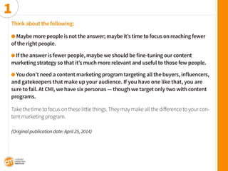 Think about the following: 
l Maybe more people is not the answer; maybe it’s time to focus on reaching fewer 
of the right people. 
l If the answer is fewer people, maybe we should be fine-tuning our content 
marketing strategy so that it’s much more relevant and useful to those few people. 
l You don’t need a content marketing program targeting all the buyers, influencers, and gatekeepers that make up your audience. If you have one like that, you are 
sure to fail. At CMI, we have six personas — though we target only two with content programs. 
Take the time to focus on these little things. They may make all the difference to your content marketing program. 
(Original publication date: April 25, 2014) 
1  