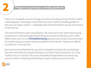 There is an incredible amount of angel and venture funding coming into the content marketing space. These days, it seems there are more “content marketing platforms” 
than you can shake a stick at — and people who want to fund them are just as numerous (if not more so). 
This trend will lead to more consolidation, like what we’ve seen with Oracle buying Compendium and ExactTarget/Pardot being purchased by Salesforce.com. Heck, Robert Rose and I (in our #ThisOldMarketing podcast) even kicked around the idea of LinkedIn buying a content discovery platform like Outbrain, Taboola, or nRelate 
(a perfect fit, in our opinion). 
But if you’ve only looked that far, you’d be missing the real story. We are starting to 
see some real interest by brands looking to purchase media companies. It’s a true “build it or buy it” scenario. Of course, thousands of organizations are structuring around content marketing and looking to acquire audiences over time with 
Prepare to purchase a media platform 
2  