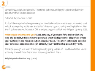 compelling, actionable content. That takes patience, and some large brands simply don’t have that kind of patience. 
But what they do have is cash. 
So don’t be surprised when you see your favorite brand (or maybe even your own) start to look at acquiring audiences and editorial teams by purchasing media platforms. We aren’t quite there yet, but we at CMI are expecting this to kick into full gear by early 2015. 
What should this mean to you? A lot, actually. If you work for a brand with any kind of a budget, I’d recommend putting a short list together of properties where your customers are hanging out on a regular basis. This short list should become your potential acquisition list (or, at least, your “partnership possibility” list). 
Think I’m joking? Just wait. This thing is really going to take off... and brands that take it 
seriously now will have first-mover advantage when it does. 
(Original publication date: May 1, 2014) 
2  