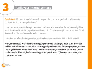 Quick test: Do you actually know all the people in your organization who create content for you on a regular basis? 
I had the pleasure of talking to a senior marketer at a mid-sized brand recently. She was distressed that the organization simply didn’t have enough raw content to fill all its email, social, and owned media channels. 
I sent her on a fact-finding mission, which she chose to accept. What did it entail? 
First, she started with her marketing department, talking to each staff member 
to find out who was tasked with creating original content, for any purpose, within the organization. Then she moved to the sales team; she talked to PR and to the social media director, before moving on to speak with IT, human resources, and customer service. 
Audit your internal content 
3  