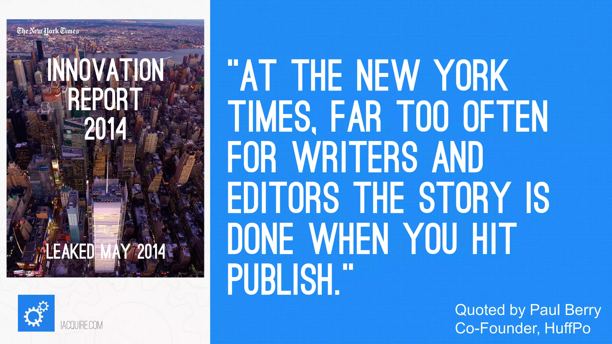 “AT THE NEW YORK TIMES, FAR TOO OFTEN FOR WRITERS AND EDITORS THE STORY IS DONE WHEN YOU HIT PUBLISH.” 
iacquire.com 
INNOVATION REPORT 
2014 
LEAKED MAY 2014 
Quoted by Paul Berry Co-Founder, HuffPo  